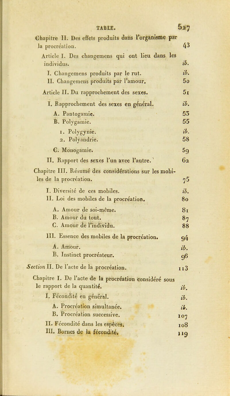 Chapitre II. Des effets produits dans l'organisme par la procréation. 43 Article I. Des changemens qui ont lieu dans les individus. ib. I. Changemens produits par le rut. ib. IL Changemens produits par l'amour. 5o Article II. Du rapprochement des sexes. 5i I. Rapprochement des sexes en général. ib. A. Pantogamie. 53 B. Polygamie. 55 1. Polygynie. ib. 2. Polyandrie. 58 C. Monogamie. 5q II. Rapport des sexes l'un avec l'autre.1 62 Chapitre III. Résumé des considérations sur les mobi- les de la procréation. 7 5 I. Diversité de ces mobiles. ib. II. Loi des mobiles de la procréation. 80 A. Amour de soi-même. 81 B. Amour du tout. 87 C. Amour de l'individu. 88 III. Essence des mobiles de la procréation. 94 A. Amour. ## B. Instinct procréateur. q6 Section IL De l'acte de la procréation. n3 Chapitre I. De l'acte de la procréation considéré sous le rapport de la quantité. I. Fécondité en général. i£. A. Procréation simultanée. ib. B. Procréation successive. 107 II. Fécondité dans les espèces. 108 III. Bornes de la fécondité, j iq