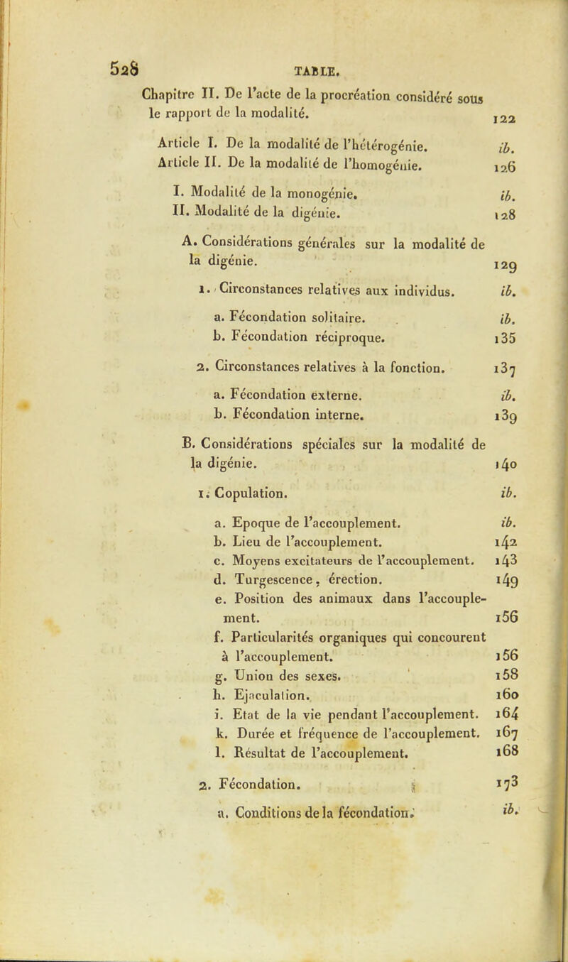 Chapitre II. De l'acte de la procréation considéré sous le rapport de la modalité. 122 Article I. De la modalité de l'hétérogénie. ib. Article II. De la modalité de l'homogénie. i?.6 I. Modalité de la monogénie. ib. II. Modalité de la digénie. 128 A. Considérations générales sur la modalité de la digénie. 12g 1. Circonstances relatives aux individus. ib. a. Fécondation solitaire. ib. b. Fécondation réciproque. i35 2. Circonstances relatives à la fonction. 137 a. Fécondation externe. ib. b. Fécondation interne. i3g B. Considérations spéciales sur la modalité de la digénie. \[\o ii Copulation. ib. a. Epoque de l'accouplement. ib. b. Lieu de l'accouplement. \fo c. Moyens excitateurs de l'accouplement. i43 d. Turgescence, érection. 149 e. Position des animaux dans l'accouple- ment. i56 f. Particularités organiques qui concourent à l'accouplement. i56 g. Union des sexes. i58 b. Ejnculalion. l 60 i. Etat de la vie pendant l'accouplement. 164 k. Durée et fréquence de l'accouplement. 167 1. Résultat de l'accouplement. 168 2. Fécondation. a. Conditions delà fécondation.