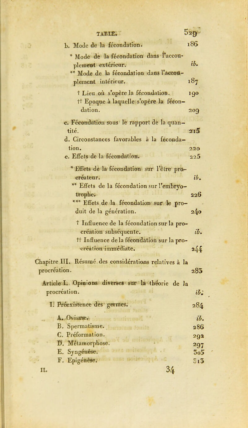b. Mode de la fécondation. 186 * Mode de la fécondation dans Taccou- plemeirt extérieur. ** Mode de la fécondation dans l'accou- plement intérieur. 187 t Lieu où s'opère la fécondation. igo tt Epoque à laquelle s'opère la fécon- dation. 209 c. Fécondation sous le rapport de la quan- tité. 2i5 d. Circonstances favorables à la féconda- tion. 220 e. Effets de la fécondation. 225 * Effets de la fécondation sur l'être pro- créateur, ib. ** Effets de la fécondation sur l'embryo- tropbe. 226 *** Effets de la fécondation sur le pro- duit de la génération. 240 t Influence de la fécondation sur la pro- création subséquente. ib* tt Influence delà fécondation sur la pro- créa Iron immédiate. 244 Chapitre III. Résumé des considérations relatives à la procréation. 285 Article I. Opinions diverses sur la théorie de la procréation. V. Préexistence des germes. 284 A. Ovisme. ib. B. Spermatisme. 286 C. Préformation. 29a D. Métamorphose. 297 E. Syngénèse. 3o5 F. Epigénèse. 5i3 IL 34