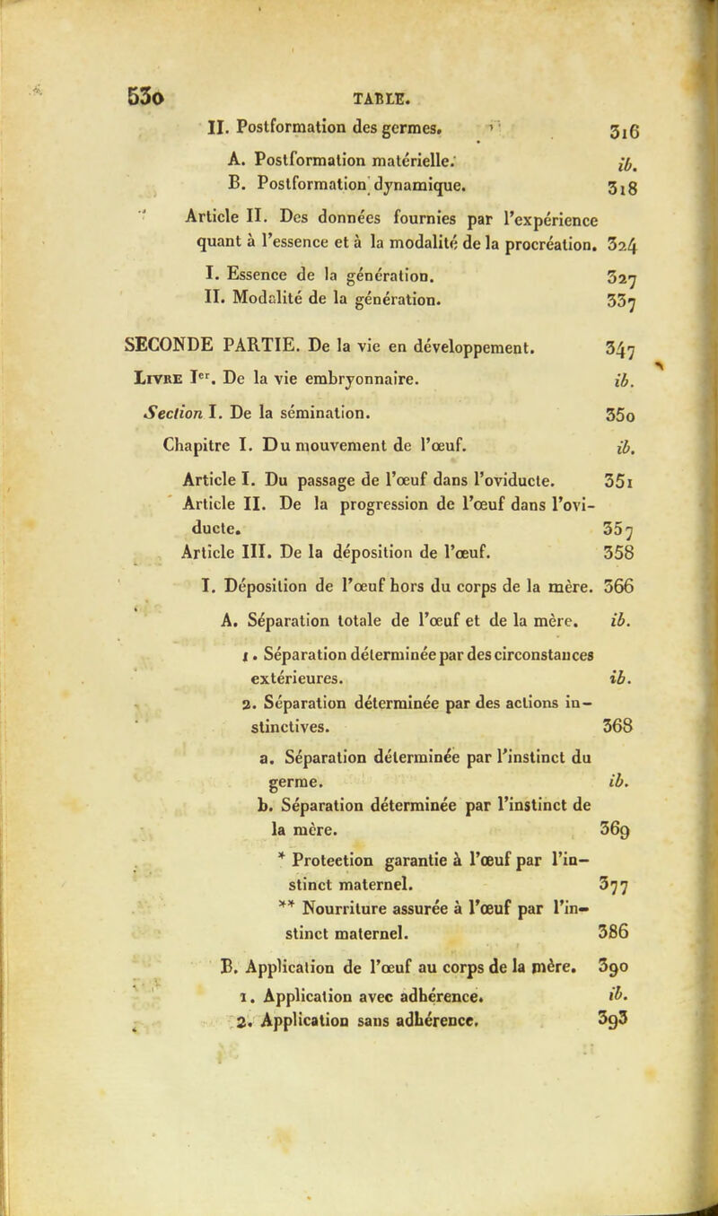 II. Postformation des germes. 3^ A. Postformalion matérielle.' lb, B. Postformation dynamique. 3t8 Article II. Des données fournies par l'expérience quant à l'essence et à la modalité de la procréation. 324 I. Essence de la génération. 327 II. Modalité de la génération. 33^ SECONDE PARTIE. De la vie en développement. 347 Livre Ier. De la vie embryonnaire. ib. Section I. De la sémination. 35o Chapitre I. Du mouvement de l'œuf. ib. Article I. Du passage de l'œuf dans l'oviducte. 35i Article II. De la progression de l'œuf dans l'ovi- ducte. 35^ Article III. De la déposition de l'œuf. 358 I. Déposition de l'œuf hors du corps de la mère. 566 A. Séparation totale de l'œuf et de la mère. ib. 1. Séparation déterminée par des circonstances extérieures. ib. 2. Séparation déterminée par des actions in- stinctives. 368 a. Séparation déterminée par l'instinct du germe. ib. b. Séparation déterminée par l'instinct de la mère. 369 * Proteetion garantie à l'œuf par l'in- stinct maternel. 377 ** Nourriture assurée à l'œuf par l'in- stinct maternel. 386 B. Application de l'œuf au corps de la mère. 390 1. Application avec adhérence. ib. 2. Application sans adhérence. 3g3