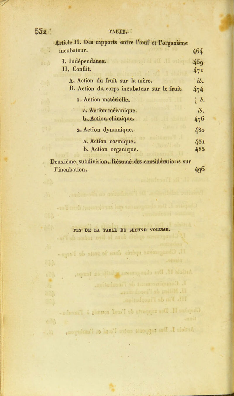 Article II. Des rapports entre l'œuf et l'organisme incubateur. 464 I. Indépendance. 4G9 II. Gonûit. 471 A. Action du fruit sur la mère. ', ib, B. Action du corps incubateur sur le fruit. 474 1. Action matérielle. [ b. a. Action mécanique. ib. b. Action chimique. £76 a. Action dynamique. 480 a. Action cosmique. 4^1 b. Action organique. ^85 Deuxième subdivision. Résumé des considératio us sur l'incubation. 49^ H8' DE LA TABLE DU SECOND VOLUME.