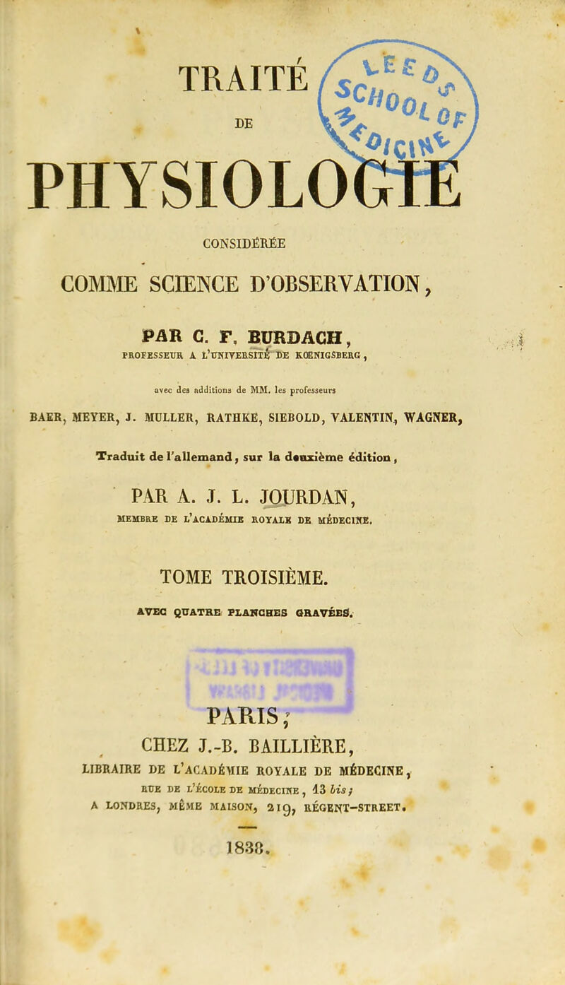 TRAITE fsrul:^^^ PHYSIOLO CONSIDÉRÉE COMME SCIENCE D'OBSERVATION, PAR C. F, BURDAGH, PaOFESSEUR A. l'CMITEESITÉ DE KOENIGSBERG, avec ie» Additions de MM. les professeurs BAER, MEYER, J. MULLER, RATHKE, SIEBOLD, VALENTIN^ WAGNER, Traduit de l'allemand, sur la deuxième édition, PAR A. J. L. JOURDAN, MEMBRE DE l'aCIDÉMIK ROYAIK DE MÉDECIME. TOME TROISIÈME. éVEG QUATRE FL&NCBES GRAVÉEâ. ^^^^^^^ PARIS ; CHEZ J.-B. BAILLIÈRE, IIBRAIRE DE L'aCADÉMIE ROYALE DE MÉDECINE, EUE DE l'École de médecihe , 13 bis ; A LONDRES, MÊME MAISON, 21 g, UÉGENT-STREET. 1838.