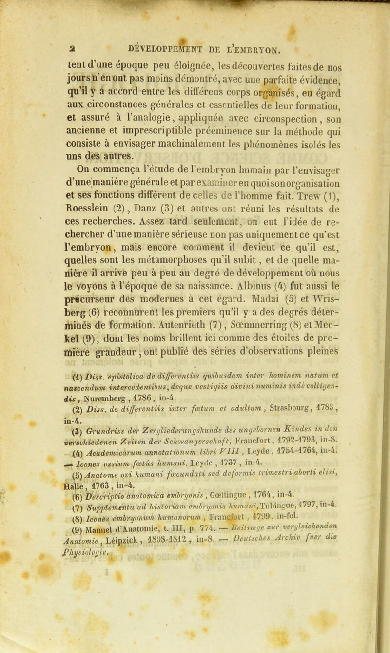 tent d'une époque peu éloignée, les découvertes faites de nos jours n'en ont pas moins démontré, avec une parfaite évidence, qu'il y a accord entre les diflerens corps orjjanisés, eu égard aux circonstances générales et essentielles de leur formation, et assuré à l'analogie, appliquée avec circonspection, son ancienne et imprescriptible prééminence sur la méthode qui consiste à envisager machinalement les phénomènes isolés les uns des autres. On commença l'étude de l'embryon humain par l'envisager d'une manière générale et par examiner en quoi sonorganisation et ses fonctions diffèrent de celles de l'homme fait. Trew (1), Roesslein (2), Danz (3) et autres ont réuni les résultats de ces recherches. Assez tard seulement, on eut l'idée de re- chercher d'une manière sérieuse non pas uniquement ce qu'est l'embryon, mais encore comment il devient ce qu'il est, quelles sont les métamorphoses qu'il subit, et de quelle ma- nière il arrive peu à peu au degré de développement où nous le voyons à l'époque de sa naissance. Albinus (4) fut aussi le précurseur des modernes à cet égard. Madai (5) et Wris- berg (6) reconnurent les premiers qu'il y a des degrés déter- minés de forniaiion. Autenrieth (7), Sœmmerring (8) et Mec- kel (9), dont les noms brillent ici comme des étoiles de pre- mière grandeur, ont publié des séries d'observations pleines *(d) Diss. epistolica de differentiis quibusdam intcr hominem natum et nascendum intercedentibus^deque vestiyiis divini numinis indè colliijcn- dis, Nuremberg , 1786, in-4. (2) Diss. de differentiis iiiter fœtum et advltum, Strasbourg, 1783, in-4. (3) Grundriss der Zenjliederungskunde des ungebornen Kindes in lUn verschiedenen Zeiten der Schwanijerschaft, Francfort, 1792-4793, in-S. (4) Academicarum amotationum libri FUI, Lejde , 1754-4764, iii-4. ^ Icônes ossium fœtûs humani. Leyile , 1737 , in-4. (5) Anatome ovi humani fœcundati sed dcformis trimestri aborti elisi. Halle, 1763 , in-4. (6) Descriptio anatomica embryonis, Goettingne , 4764, in-4. (7) Supplemtnta ad historiam cmbrynnis Tiibingue, 4797, in-4. (8) Icônes cmhryonum humanorum , Francfort , 4799, in-fol. (9) Manuel d'Anatomie, l. III, p. 774. — Boilrœye sur veryleichenden Anatomie, Léipzick , 18D8-1812, in-S. - Peulschcs Archiv fuer die jPliysinlfijic.