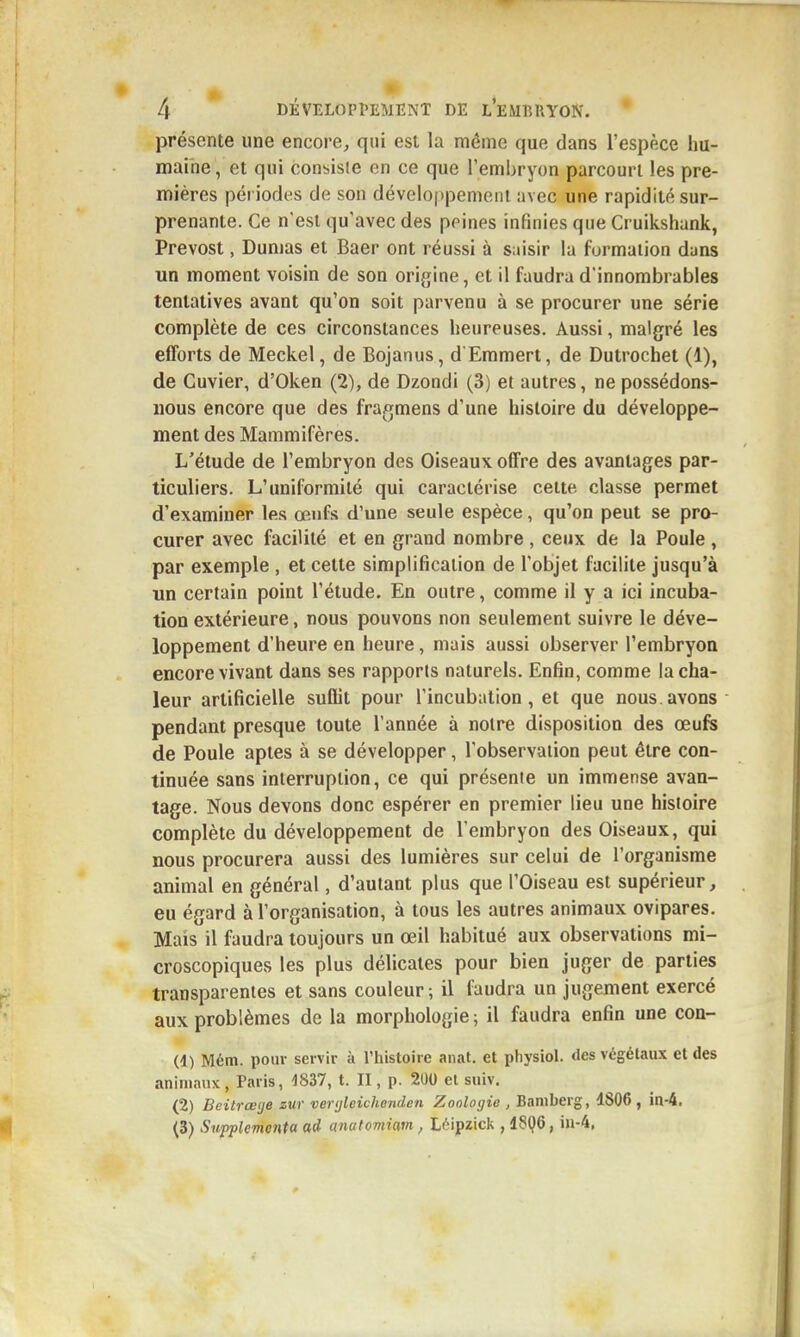 présente une encore^ qui est la même que dans l'espèce hu- maine, et qui consisie en ce que l'embryon parcourt les pre- mières périodes de son développement avec une rapidité sur- prenante. Ce n'est qu'avec des peines infinies que Cruikshank, Prévost, Dumas et Baer ont réussi à saisir la formation duns un moment voisin de son origine, et il faudra d'innombrables tentatives avant qu'on soit parvenu à se procurer une série complète de ces circonstances heureuses. Aussi, malgré les efforts de Meckel, de Bojanus, d Emmert, de Dutrochet (1), de Cuvier, d'Oken (2), de Dzondi (3) et autres, ne possédons- nous encore que des fragmens d'une histoire du développe- ment des Mammifères. L'étude de l'embryon des Oiseaux offre des avantages par- ticuliers. L'uniformité qui caractérise cette classe permet d'examiner les œufs d'une seule espèce, qu'on peut se pro- curer avec facilité et en grand nombre , ceux de la Poule , par exemple , et cette simplification de l'objet facilite jusqu'à un certain point l'étude. En outre, comme il y a ici incuba- tion extérieure, nous pouvons non seulement suivre le déve- loppement d'heure en heure, mais aussi observer l'embryon encore vivant dans ses rapports naturels. Enfin, comme la cha- leur artificielle suffit pour l'incubation, et que nous.avons pendant presque toute l'année à notre disposition des œufe de Poule aptes à se développer, l'observation peut être con- tinuée sans interruption, ce qui présente un immense avan- tage. Nous devons donc espérer en premier lieu une histoire complète du développement de l'embryon des Oiseaux, qui nous procurera aussi des lumières sur celui de l'organisme animal en général, d'autant plus que l'Oiseau est supérieur, eu égard à l'organisation, à tous les autres animaux ovipares. Mais il faudra toujours un œil habitué aux observations mi- croscopiques les plus délicates pour bien juger de parties transparentes et sans couleur; il faudra un jugement exercé aux problèmes de la morphologie ; il faudra enfin une con- (1) Mém. pour servir à l'iiistoire anat, et physiol. des végétaux et des animaux , Paris, 4837, t. II, p. 200 et suiv. (2) Beitrœ'je zur ver<jleichenden Zoologie , Bamberg, 4806, in-4, (3) Supplemonta ad anatomiam, Léipzick , 18Q6, iu-4,