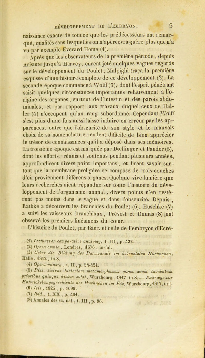 naissance exacte de tout ce que les prédécesseurs ont remar- qué, qualités sans lesquelles on n'apercevra guère plus que n'a vu par exemple Everard Home (1). Après que les observateurs de la première période , depuis Arisiote jusqu'à Harvey, eurent jeté quelques vagues regards sur le développement du Poulet, Malpighi traça la première esquisse d'une histoire complète de ce développement (2). La seconde époque commence à WollF(3), dont l'esprit pénétrant saisit quelques circonstances importantes relativement à l'o- rigine des organes, surtout de l'intestin et des parois abdo- minales , et par rapport aux travaux duquel ceux de Hal- ler (4) n'occupent qu'un rang subordonné. Cependant WolfF s'est plus d une fois aussi laissé induire en erreur par les ap- parences , outre que l'obscurité de son style et le mauvais choix de sa nomenclature rendent difficile de bien apprécier le trésor de connaissances qu'il a déposé dans ses mémoires. La troisième époque est marquée par Dœllinger et Pander (6), dont les efforts, réunis et soutenus pendant plusieurs années, approfondirent divers point importans, et firent savoir sur- tout que la membrane proligère se compose de trois couches d'où proviennent différens organes. Quelque vive lumière que leurs recherches aient répandue sur toute l'histoire du déve- loppement de l'organisme animal, divers points n'en restè- rent pas moins dans le vague et dans l'obscurité. Depuis , Rathke a découvert les branchies du Poulet (6), Huschke (7) a suivi les vaisseaux branchiaux, Prévost et Dumas (8) ^ont observé les premiers linéamens du cœur. L'histoire du Poulet, par Baer, et celle de l'embryon d'Ecre- (1) Lectures on comparative anatomy, t. III, p. 422. (2) Opéra omnia . Londres, 4676 , in-foL (3) Ueber die Bildung des Darmcanals im behrueteten Huelinchen, Halle , 4812, in-8. (4) Opéra minora , t. II, p. 54-421. (5) Diss. sistens historiam métamorphosées quam ovum incuhatum prioribus quinque dielus Wurzbourg , -1817, \n %. — Beilrœge zur Entwickelungsijpschichle des Huehnchen im Eie, Wurzbourg, 4817, in-f. (6) Aw, 1823, p. 4099. (7) Ibid., t. XX , p. 401. (8) Annales des se. nat,, t. III, p, 96.