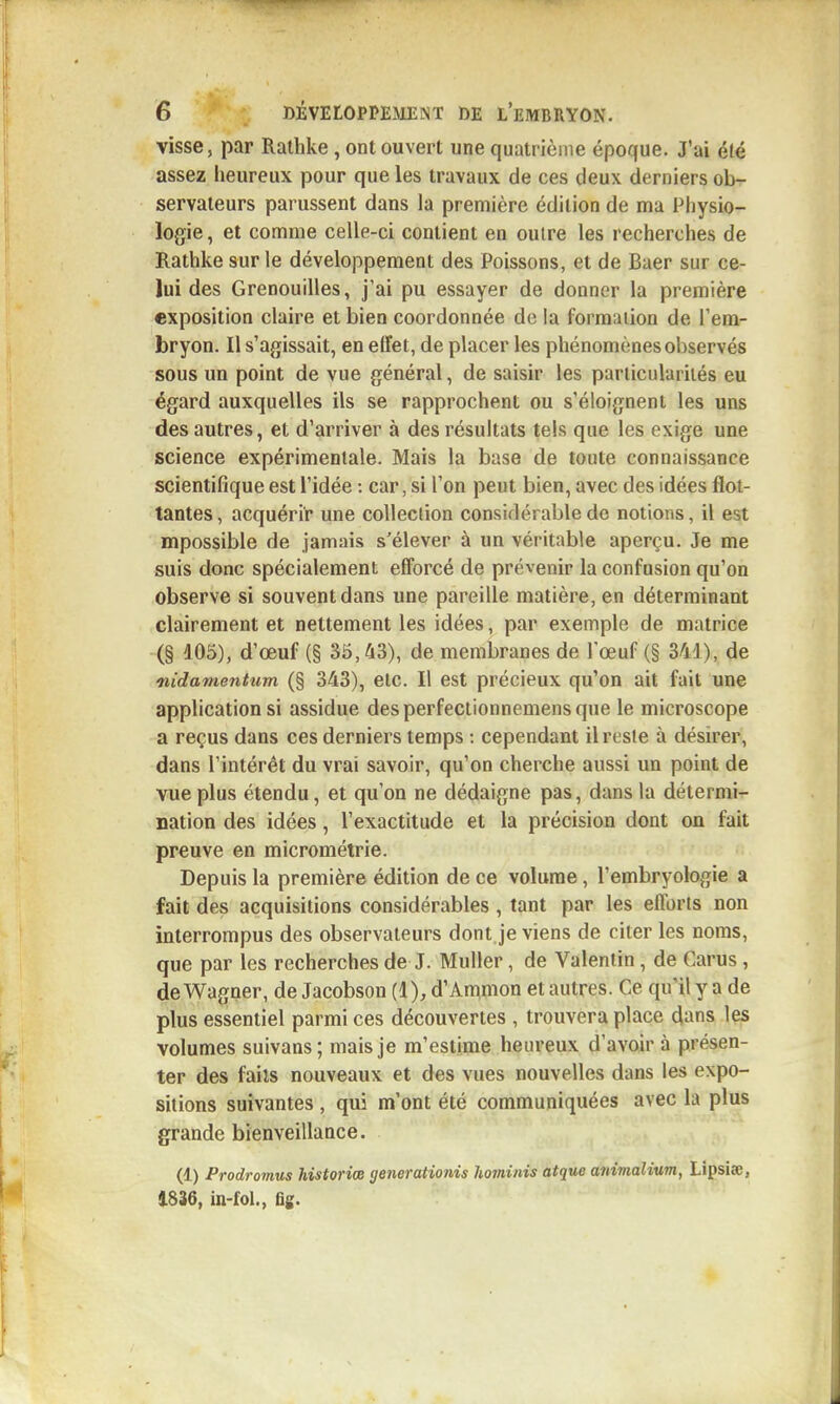 visse, par Ralhke, ont ouvert une quatrième époque. J'ai été assez heureux pour que les travaux de ces deux derniers ob- servateurs parussent dans la première édition de ma Physio- logie, et comme celle-ci contient en oulre les recherches de Rathke sur le développement des Poissons, et de Baer sur ce- lui des Grenouilles, j'ai pu essayer de donner la première exposition claire et bien coordonnée do la formation de l'em- bryon. Il s'agissait, en effet, de placer les phénomènes observés sous un point de vue général, de saisir les parliculariiés eu égard auxquelles ils se rapprochent ou s'éloignent les uns des autres, et d'arriver à des résultats tels que les exige une science expérimentale. Mais la base de toute connaissance scientifique est l'idée : car, si l'on peut bien, avec des idées flot- tantes , acquérir une collection considérable de notions, il est mpossible de jamais s'élever à un véritable aperçu. Je me suis donc spécialement efforcé de prévenir la confusion qu'on observe si souvent dans une pareille matière, en déterminant clairement et nettement les idées, par exemple de matrice (§ 105), d'œuf (§ 35,43), de membranes de l'œuf (§ 3M), de nidamentum (§ 343), elc. Il est précieux qu'on ait fait une application si assidue desperfectionnemensque le microscope a reçus dans ces derniers temps -. cependant il reste à désirer, dans l'intérêt du vrai savoir, qu'on cherche aussi un point de vue plus étendu, et qu'on ne dédaigne pas, dans la détermi-r nation des idées, l'exactitude et la précision dont on fait preuve en micrométrie. Depuis la première édition de ce volume, l'embryologie a fait des acquisitions considérables, tant par les efforts non interrompus des observateurs dont je viens de citer les noms, que par les recherches de J. Muller, de Valentin, de Carus, de Wagner, de Jacobson (1), d'Ammon et autres. Ce qu'il y a de plus essentiel parmi ces découvertes , trouvera place dans les volumes suivans; mais je m'estime heureux d'avoir à présen- ter des faits nouveaux et des vues nouvelles dans les expo- sitions suivantes , qui m'ont été communiquées avec la plus grande bienveillance. (1) Prodromus historice generationis hominis atque animalium, Lipsiae, 1836, in-fol., fig.