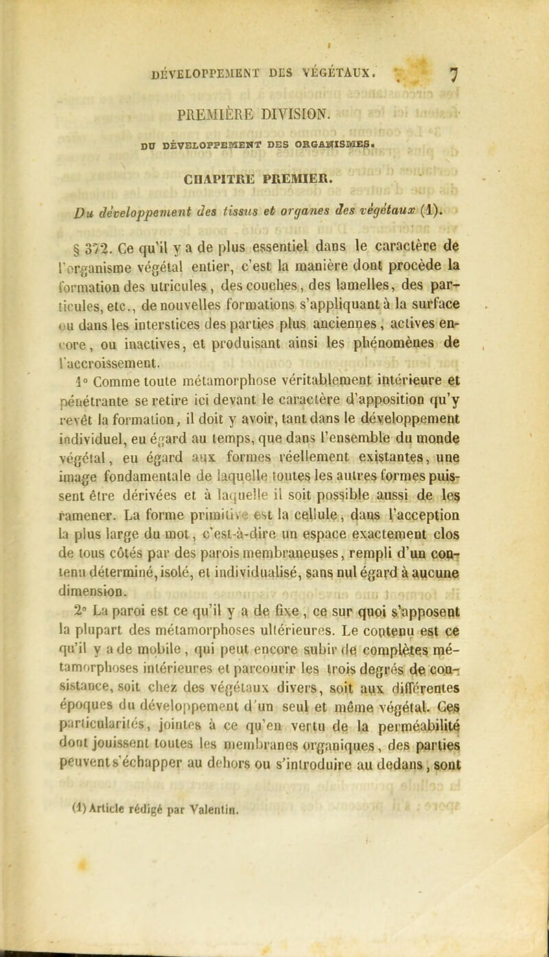 PREMIÈRE DIVISION. DD DÉVELOPPEMEMT DES ORGAHISI^IE^ ■ CHAPITRE PREMIER. Du développement des tisstis et organes des végétaux (1). § 3/2. Ce qu'il y a de plus essentiel dans le caractère de l'organisme végétal entier, c'est la manière dont procède la formation des utricules, des couches, des lamelles, des paiî-r ticules, etc., de nouvelles formations s'appliquant à la surface ou dans les interstices des parties plus anciennes, actives en- core , ou inactives, et produisant ainsi les phénomènes de l'accroissement. 4» Comme toute métamorphose véritablement intérieure et pénétrante se retire ici devant le caractère d'apposition qu'y revêt la formation, il doit y avoir, tant dans le développement individuel, eu égard au temps, que dans l'ensemble du monde végétal, eu égard aux formes réellement existantes, une image fondamentale de laquelle toutes les autres formes puis- sent être dérivées et à laquelle il soit possible aussi de let^ ramener. La forme primitive est la cellule, dans l'acception la plus large du mot, c'est-à-dire un espace exactement clos de tous côtés par des parois membraneuses, rempli d'un CQii-r tenu déterminé, isolé, et individualisé, sans nul égard à aucunç dimension. 2» La paroi est ce qu'il y a de fixe , ce sur quoi s'apposept la plupart des métamorphoses ultérieures. Le contenu est ce qu'il y a de mobile , qui peut encore subir de complètes mé- tamorphoses intérieures et parcourir les trois degrés dÇ* coiit sistance, soit chez des végétaux divers, soit ayx différentes époques du développement d'un seul et même végétal. Gçs pariiculariiés, jointes à ce qu'en vertu de la perméabilité dont jouissent toutes les membranes organiques, des parties peuvents échapper au dehors ou s'introduire au dedans, sont (1) Article rédigé par Valenlin.