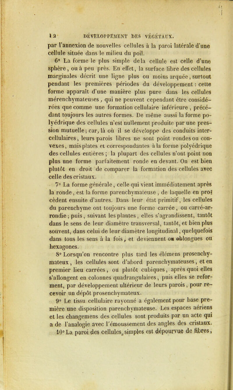 par l'annexion de nouvelles cellules à la paroi latérale d'une cellule située dans le milieu du poil. 6» La forme le plus simple delà cellule est celle d'une sphère, ou à peu près. En effet, la surface libre des cellules marginales décrit une ligne plus ou moins arquée, surtout pendant les premières périodes du développement : cette forme apparaît d'une manière plus pure dans les cellules mérenchymaieuses, qui ne peuvent cependant être considé- rées que comme une formation cellulaire inférieure , précé- dant toujours les autres formes. De même aussi la forme po- lyédrique des cellules n'est nullement produite par une pres- sion mutuelle; car, là où il se développe des conduits inter- cellulaires , leurs parois libres ne sont point rondes ou con- vexes, mais plates et correspondantes à la forme polyédrique des cellules entières ; la plupart des cellules n'ont point non plus une forme parfaitement ronde en devant. On est bien plutôt en droit de comparer la formation des cellules avec celle des cristaux. 7 La forme générale, celle qui vient immédiatement après la ronde, est la forme parenchymaieuse , de laquelle en pro^ cèdent ensuite d'autres. Dans leur état primitif, les cellules du parenchyme ont toujours une forme carrée, ou carré-ar- rondie; puis, suivant les plantes, elles s'agrandissent, tantôt dans le sens de leur diamètre transversal, tantôt, et bien plus souvent, dans celui de leur diamètre longitudinal, quelquefois dans tous les sens à la fois, et deviennent o« eblongues ou hexagones. 8° Lorsqu'on rencontre plus tard les élémens prosenchy- mateux, les cellules sont d'abord parenchymateuses, et en premier lieu carrées, ou plutôt cubiques, après quoi elles s'allongent en colonnes quadrangulaires, puis elles se refor- ment, par développement ultérieur de leurs parois, pour re- cevoir un dépôt prosenchymateux. 9° Le tissu cellulaire rayonné a également pour base pre- mière une disposition parenchymateuse. Les espaces aériens et les changemens des cellules sont produits par un acte qui a de l'analogie avec Témoussement des angles des cristaux. 10»La paroi des cellules^simples est dépourvue de fibres,