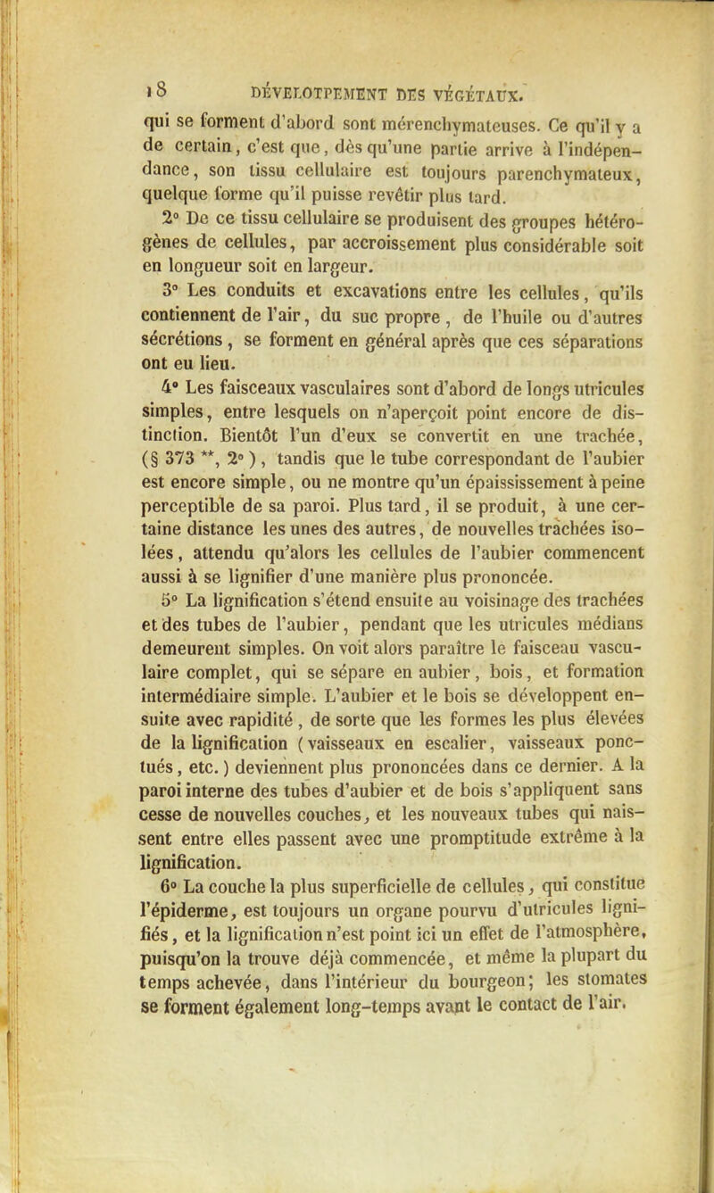 qui se forment d'abord sont mérencliymateuses. Ce qu'il y a de certain, c'est que, dès qu'une partie arrive à l'indépen- dance, son tissu cellulaire est toujours parenchymateux, quelque l'orme qu'il puisse revêtir plus lard. 2° De ce tissu cellulaire se produisent des groupes hétéro- gènes de cellules, par accroissement plus considérable soit en longueur soit en largeur. 3» Les conduits et excavations entre les cellules, qu'ils contiennent de l'air, du suc propre , de l'huile ou d'autres sécrétions , se forment en général après que ces séparations ont eu lieu. 4» Les faisceaux vasculaires sont d'abord de longs utricules simples, entre lesquels on n'aperçoit point encore de dis- tinction. Bientôt l'un d'eux se convertit en une trachée, (§ 373 **, 2» ), tandis que le tube correspondant de l'aubier est encore simple, ou ne montre qu'un épaississement à peine perceptible de sa paroi. Plus tard, il se produit, à une cer- taine distance les unes des autres, de nouvelles trachées iso- lées , attendu qu'alors les cellules de l'aubier commencent aussi à se lignifier d'une manière plus prononcée. 5° La lignification s'étend ensuite au voisinage des trachées et des tubes de l'aubier, pendant que les utricules médians demeurent simples. On voit alors paraître le faisceau vascu- laire complet, qui se sépare en aubier, bois, et formation intermédiaire simple. L'aubier et le bois se développent en- suite avec rapidité , de sorte que les formes les plus élevées de la lignification ( vaisseaux en escalier, vaisseaux ponc- tués , etc. ) deviennent plus prononcées dans ce dernier. A la paroi interne des tubes d'aubier et de bois s'appliquent sans cesse de nouvelles couches, et les nouveaux tubes qui nais- sent entre elles passent avec une promptitude extrême à la lignification. 60 La couche la plus superficielle de cellules, qui constitue l'épiderme, est toujours un organe pourvu d'utricules ligni- fiés , et la lignification n'est point ici un effet de l'atmosphère, puisqu'on la trouve déjà commencée, et même la plupart du temps achevée, dans l'intérieur du bourgeon; les stomates se forment également long-temps avapt le contact de l'air.