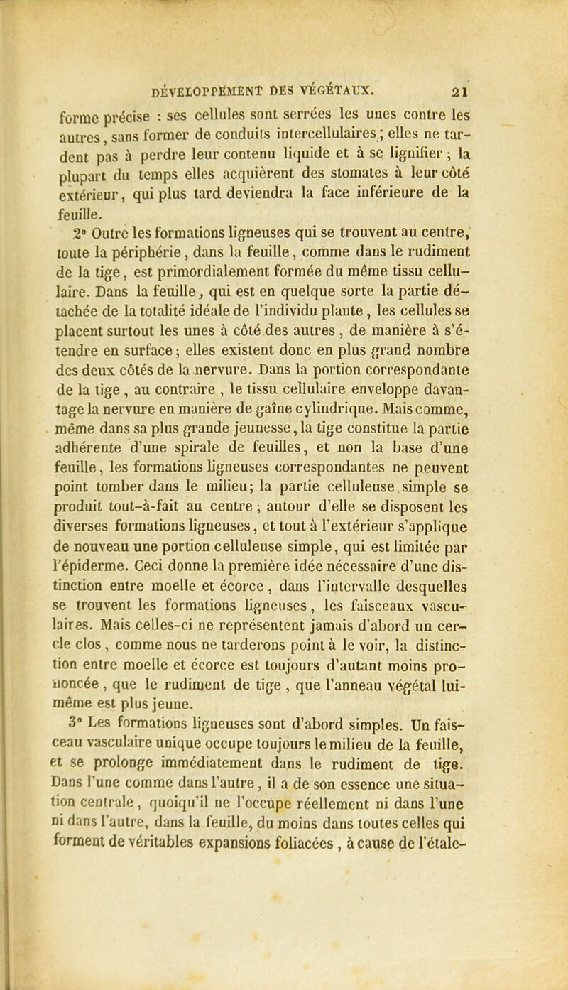 forme précise : ses cellules sont serrées les unes contre les autres, sans former de conduits intercellulaires ; elles ne tar- dent pas à perdre leur contenu liquide et à se lignifier ; la plupart du temps elles acquièrent des stomates à leur côté extérieur, qui plus tard deviendra la face inférieure de la feuille. 2 Outre les formations ligneuses qui se trouvent au centre, toute la périphérie, dans la feuille, comme dans le rudiment de la tige, est primordialement formée du même tissu cellu- laire. Dans la feuille, qui est en quelque sorte la partie dé- tachée de la totahté idéale de Tindividu plante, les cellules se placent surtout les unes à côté des autres, de manière à s'é- tendre en surface ; elles existent donc en plus grand nombre des deux côtés de la nervure. Dans la portion correspondante de la tige , au contraire , le tissu cellulaire enveloppe davan- tage la nervure en manière de gaîne cylindrique. Mais comme, même dans sa plus grande jeunesse, la tige constitue la partie adhérente d'une spirale de feuilles, et non la base d'une feuille, les formations ligneuses correspondantes ne peuvent point tomber dans le milieu; la partie celluleuse simple se produit tout-à-fait au centre ; autour d'elle se disposent les diverses formations ligneuses, et tout à l'extérieur s'applique de nouveau une portion celluleuse simple, qui est limitée par répiderme. Ceci donne la première idée nécessaire d'une dis- tinction entre moelle et écorce, dans l'intervalle desquelles se trouvent les formations ligneuses, les faisceaux vascu- laires. Mais celles-ci ne représentent jamais d'abord un cer- cle clos, comme nous ne tarderons point à le voir, la distinc- tion entre moelle et écorce est toujours d'autant moins pro- uoncée , que le rudiment de tige , que l'anneau végétal lui- même est plus jeune. 3 Les formations ligneuses sont d'abord simples. Un fais- ceau vasculaire unique occupe toujours le milieu de la feuille, et se prolonge immédiatement dans le rudiment de tige. Dans l'une comme dans l'autre, il a de son essence une situa- tion centrale, quoiqu'il ne l'occupe réellement ni dans l'une ni dans l'autre, dans la feuille, du moins dans toutes celles qui forment de véritables expansions foliacées, à cause de l'élale-