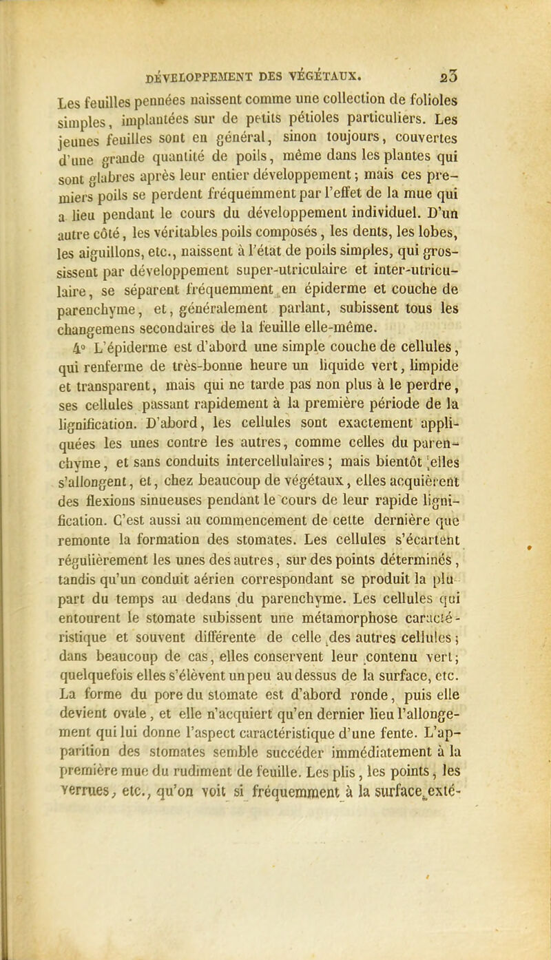 Les feuilles pennées naissent comme une collection de folioles simples, implantées sur de petits pétioles particuliers. Les jeunes feuilles sont en général, sinon toujours, couvertes d'une grande quantité de poils, même dans les plantes qui sont glabres après leur entier développement ; mais ces pre- miers poils se perdent fréquemment par l'efl'et de la mue qui a lieu pendant le cours du développement individuel. D'un autre côté, les véritables poils composés, les dents, les lobes, les aiguillons, etc., naissent à l'état de poils simples, qui gros- sissent par développement super-utriculaire et inter-utricu- laire, se séparent fréquemment en épiderme et couche de parenchyme, et, généralement parlant, subissent tous les changemens secondaires de la feuille elle-même. 4 L'épiderme est d'abord une simple couche de cellules, qui renferme de très-bonne heure un liquide vert, limpide et transparent, mais qui ne tarde pas non plus à le perdre, ses cellules passant rapidement à la première période de la lignification. D'abord, les cellules sont exactement appli- quées les unes contre les autres, comme celles du paren- chyme , et sans conduits intercellulaires ; mais bientôt ',elles s'allongent, et, chez beaucoup de végétaux, elles acquièrent des flexions sinueuses pendant le cours de leur rapide ligni- fication. C'est aussi au commencement de celte dernière que remonte la formation des stomates. Les cellules s'écartent régulièrement les unes des autres, sur des points déterminés, tandis qu'un conduit aérien correspondant se produit la plu part du temps au dedans du parenchyme. Les cellules qui entourent le stomate subissent une métamorphose caracJé- ristique et souvent différente de celle .des autres cellules ; dans beaucoup de cas, elles conservent leur .contenu vert; quelquefois elles s'élèvent un peu au dessus de la surface, etc. La forme du pore du stomate est d'abord ronde, puis elle devient ovale, et elle n'acquiert qu'en dernier lieu rallonge- ment qui lui donne l'aspect caractéristique d'une fente. L'ap- parition des stomates semble succéder immédiatement à la première mue du rudiment de feuille. Les plis, les pomts, les verrues^ etc., qu'on voit si fréquemment à la surface^exté-