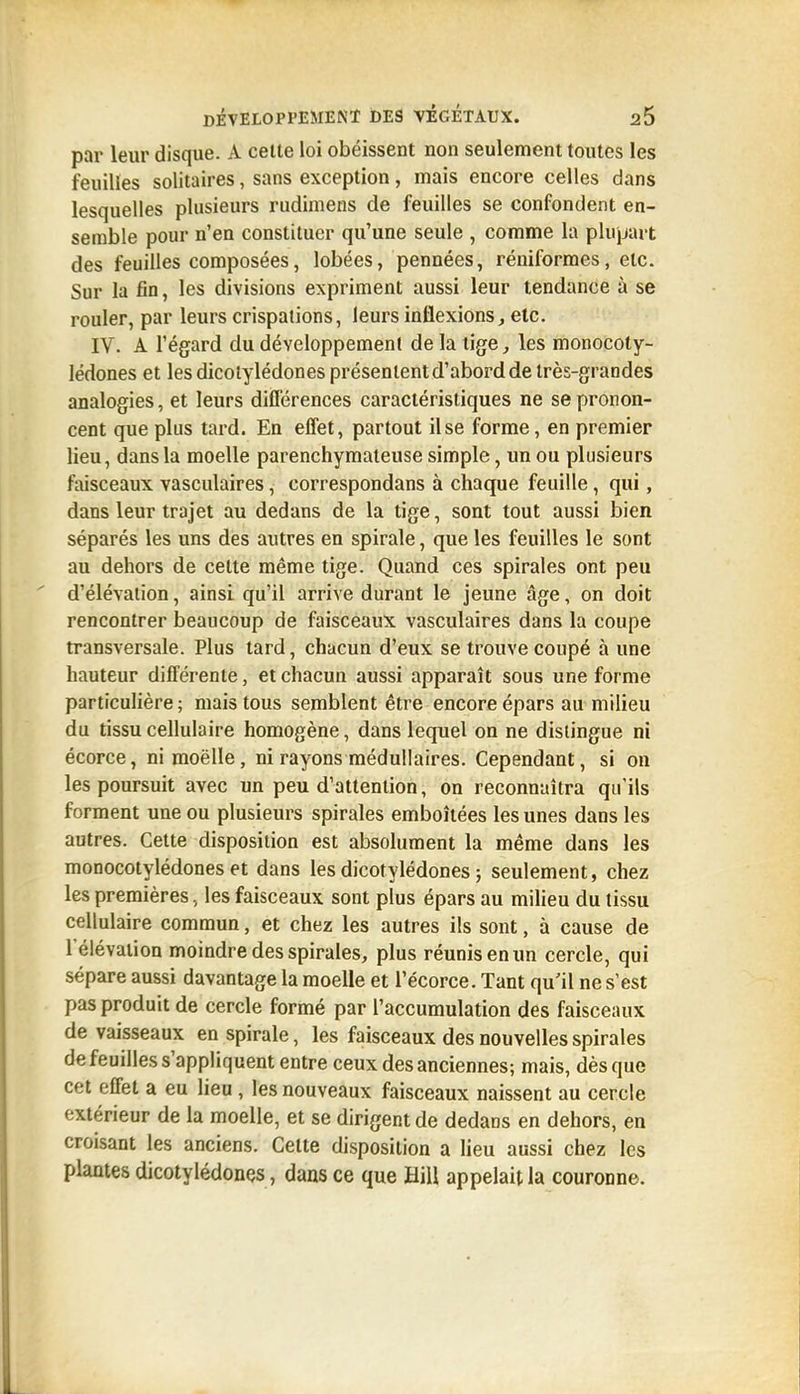 par leur disque. A cette loi obéissent non seulement toutes les feuilles solitaires, sans exception, mais encore celles dans lesquelles plusieurs rudimens de feuilles se confondent en- semble pour n'en constituer qu'une seule , comme la plupart des feuilles composées, lobées, pennées, réniformes, etc. Sur la fin, les divisions expriment aussi leur tendance à se rouler, par leurs crispations, leurs inflexions, etc. IV. A l'égard du développement de la lige, les monocoly- lédones et les dicotylédones présentent d'abord de très-grandes analogies, et leurs différences caractéristiques ne se pronon- cent que plus tard. En effet, partout il se forme, en premier lieu, dans la moelle parenchymateuse simple, un ou plusieurs ftiisceaux vasculaires, correspondans à chaque feuille, qui, dans leur trajet au dedans de la tige, sont tout aussi bien séparés les uns des autres en spirale, que les feuilles le sont au dehors de cette même tige. Quand ces spirales ont peu d'élévation, ainsi qu'il arrive durant le jeune âge, on doit rencontrer beaucoup de faisceaux vasculaires dans la coupe transversale. Plus tard, chacun d'eux se trouve coupé à une hauteur différente, et chacun aussi apparaît sous une forme particulière; mais tous semblent être encore épars au milieu du tissu cellulaire homogène, dans lequel on ne distingue ni écorce, ni moelle, ni rayons médullaires. Cependant, si on les poursuit avec un peu d'attention, on reconnaîtra qu'ils forment une ou plusieurs spirales emboîtées les unes dans les autres. Cette disposition est absolument la même dans les monocotylédones et dans les dicotylédones ; seulement, chez les premières, les faisceaux sont plus épars au milieu du tissu cellulaire commun, et chez les autres ils sont, à cause de l'élévation moindre des spirales, plus réunis en un cercle, qui sépare aussi davantage la moelle et l'écorce. Tant qu'il ne s'est pas produit de cercle formé par l'accumulation des faisceaux de vaisseaux en spirale, les faisceaux des nouvelles spirales de feuilles s'appliquent entre ceux des anciennes; mais, dès que cet effet a eu lieu , les nouveaux faisceaux naissent au cercle extérieur de la moelle, et se dirigent de dedans en dehors, en croisant les anciens. Cette disposition a lieu aussi chez les plantes dicotylédones, dans ce que Hill appelait la couronne.