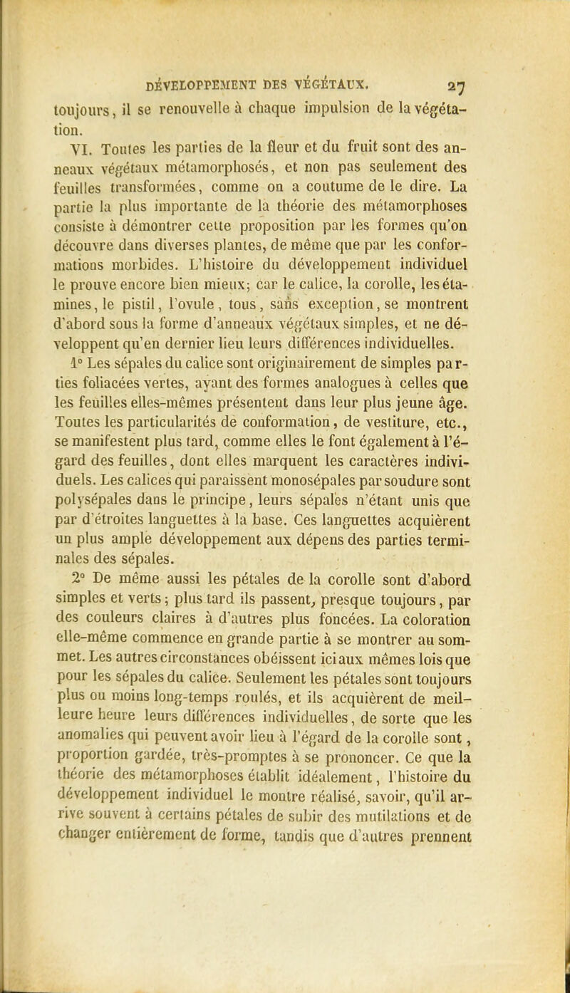 toujours, il se renouvelle à chaque impulsion de la végéta- tion. VI. Toutes les parties de la fleur et du fruit sont des an- neaux, végétaux métamorphosés, et non pas seulement des feuilles transformées, comme on a coutume de le dire. La partie la plus importante de la théorie des métamorphoses consiste à démontrer celte proposition par les formes qu'on découvre dans diverses plantes, de même que par les confor- matioDS morbides. L'histoire du développement individuel le prouve encore bien mieux; car le calice, la corolle, leséta- mines,le pistil, l'ovule, tous, sans exception, se montrent d'abord sous la forme d'anneaux véf^étaux simples, et ne dé- veloppent qu'en dernier lieu leurs différences individuelles. 1° Les sépales du calice sont originairement de simples par- ties foliacées vertes, ayant des formes analogues à celles que les feuilles elles-mêmes présentent dans leur plus jeune âge. Toutes les particularités de conformation, de vestiture, etc., se manifestent plus tard, comme elles le font également à l'é- gard des feuilles, dont elles marquent les caractères indivi- duels. Les calices qui paraissent monosépales par soudure sont polysépales dans le principe, leurs sépales n'étant unis que par d'étroites languettes à la base. Ces languettes acquièrent un plus ample développement aux dépens des parties termi- nales des sépales. 2° De même aussi les pétales de la corolle sont d'abord simples et verts ; plus tard ils passent^ presque toujours, par des couleurs claires à d'autres plus foncées. La coloration elle-même commence en grande partie à se montrer au som- met. Les autres circonstances obéissent ici aux mêmes lois que pour les sépales du calice. Seulement les pétales sont toujours plus ou moins long-temps roulés, et ils acquièrent de meil- leure heure leurs différences individuelles, de sorte que les anomalies qui peuvent avoir lieu à l'égard de la corolle sont, proportion gardée, très-promptes à se prononcer. Ce que la théorie des métamorphoses établit idéalement, l'histoire du développement individuel le montre réalisé, savoir, qu'il ar- rive souvent à certains pétales de subir des mutilations et de changer enlièremcnt de forme, tandis que d'autres prennent