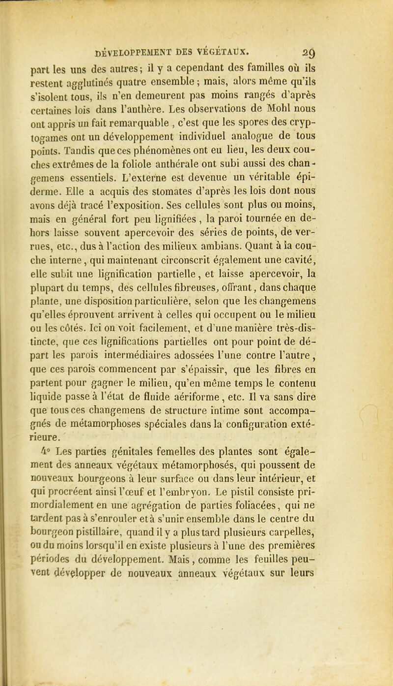 part les uns des autres ; il y a cependant des familles où ils restent agglutinés quatre ensemble ; mais, alors même qu'ils s'isolent tous, ils n'en demeurent pas moins rangés d'après certaines lois dans l'anthère. Les observations de Mohl nous ont appris un fait remarquable , c'est que les spores des cryp- togames ont un développement individuel analogue de tous points. Tandis que ces phénomènes ont eu lieu, les deux cou- ches extrêmes de la foliole anthérale ont subi aussi des chan- gemens essentiels. L'externe est devenue un véritable épi- derme. Elle a acquis des stomates d'après les lois dont nous avons déjà tracé l'exposition. Ses cellules sont plus ou moins, mais en général fort peu lignifiées , la paroi tournée en de- hors laisse souvent apercevoir des séries de points, de ver- rues, etc., dus à l'action des milieux ambians. Quant à la cou- che interne, qui maintenant circonscrit également une cavité, elle subit une lignification partielle, et laisse apercevoir, la plupart du temps, des cellules fibreuses, offrant, dans chaque plante, une disposition particulière, selon que les changemens qu'elles éprouvent arrivent à celles qui occupent ou le milieu ou les côtés. Ici on voit facilement, et d'une manière très-dis- tincte, que ces lignifications partielles ont pour point de dé- part les parois intermédiaires adossées l'une contre l'autre , que ces parois commencent par s'épaissir, que les fibres en partent pour gagner le milieu, qu'en même temps le contenu liquide passe à l'état de fluide aériforme, etc. Il va sans dire que tous ces changemens de structure intime sont accompa- gnés de métamorphoses spéciales dans la configuration exté- rieure. 4» Les parties génitales femelles des plantes sont égale- ment des anneaux végétaux métamorphosés, qui poussent de nouveaux bourgeons à leur surface ou dans leur intérieur, et qui procréent ainsi l'œuf et l'embryon. Le pistil consiste pri- mordialement en une agrégation de parties fohacées, qui ne tardent pas à s'enrouler et à s'unir ensemble dans le centre du bourgeon pistillaire, quand il y a plus tard plusieurs carpelles, ou du moins lorsqu'il en existe plusieurs à l'une des premières périodes du développement. Mais, comme les feuilles peu- vent développer de nouveaux anneaux végétaux sur leurs