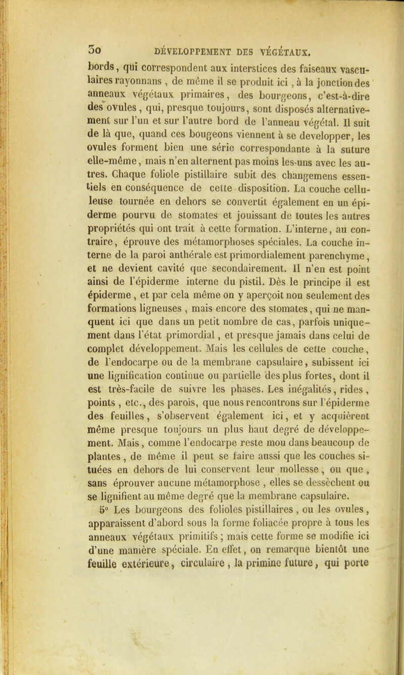 bords, qui correspondent aux interstices des faiseaux vascu- laires rayonnans , de même il se produit ici, à la jonction des anneaux végétaux primaires, des bour^^eons, c'est-à-dire desovules, qui, presque toujours, sont disposés alternative- ment sur l'un et sur l'autre bord de l'anneau végétal. Il suit de là que, quand ces bougeons viennent à se développer, les ovules forment bien une série correspondante à la suture elle-même, mais n'en alternent pas moins les-uns avec les au- tres. Chaque foliole pistillaire subit des changemens essen- tiels en conséquence de cette disposition. La couche cellu- leuse tournée en dehors se convertit également en un épi- derme pourvu de stomates et jouissant de toutes les autres propriétés qui ont trait à cette formation. L'interne, au con- traire , éprouve des métamorphoses spéciales. La couche in- terne de la paroi anthérale est primordialement parenchyme, et ne devient cavité que secondairement. Il n'en est point ainsi de l'épiderme interne du pistil. Dès le principe il est épiderme, et par cela même on y aperçoit non seulement des formations ligneuses , mais encore des stomates, qui ne man- quent ici que dans un petit nombre de cas, parfois unique- ment dans l'état primordial, et presque jamais dans celui de complet développement. Mais les cellules de cette couche, de l'endocarpe ou de la membrane capsulaire, subissent ici une lignification continue ou partielle des plus fortes, dont il est très-facile de suivre les phases. Les inégalités, rides, points , etc., des parois, que nous rencontrons sur l'épiderme des feuilles, s'observent également ici, et y acquièrent même presque toujours un plus haut degré de développe- ment. Mais, comme l'endocarpe reste mou dans beaucoup de plantes , de même il peut se faire aussi que les couches si- tuées en dehors de lui conservent leur mollesse, ou que , sans éprouver aucune métamorphose , elles se dessèchent ou se lignifient au même degré que la membrane capsulaire. 5° Les bourgeons des folioles pistillaires , ou les ovules, apparaissent d'abord sous la forme foliacée propre à tous les anneaux végétaux primitifs ; mais cette forme se modifie ici d'une manière spéciale. En effet, on remarque bientôt une feuille extérieure, circulaire , la primine future, qui porte