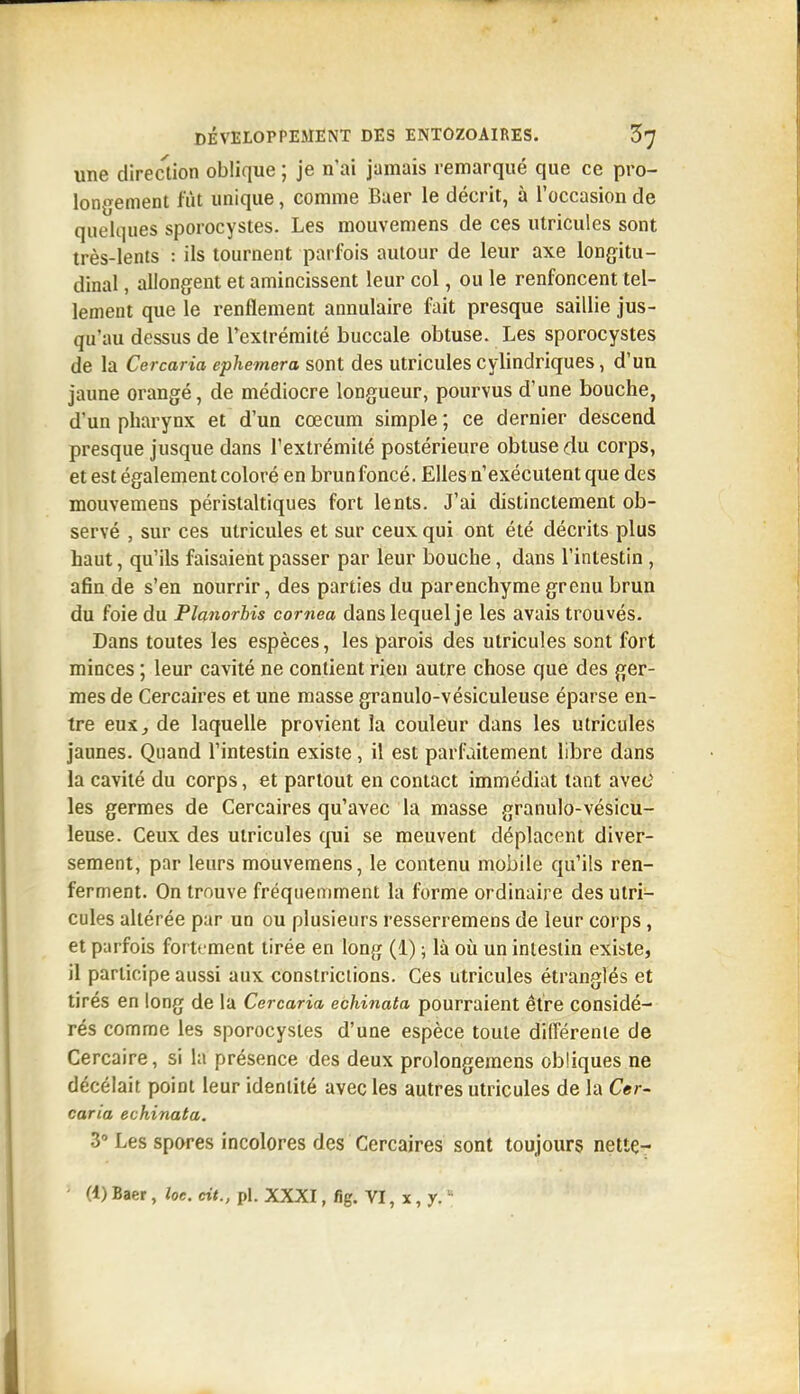 une direction oblique ; je n'ai jamais remarqué que ce pro- longement fût unique, comme Baer le décrit, à l'occasion de quelques sporocystes. Les mouvemens de ces utricules sont très-lents : ils tournent parfois autour de leur axe longitu- dinal , allongent et amincissent leur col, ou le renfoncent tel- lement que le renflement annulaire fait presque saillie jus- qu'au dessus de l'extrémité buccale obtuse. Les sporocystes de la Cercaria ephemera sont des utricules cylindriques, d'un jaune orangé, de médiocre longueur, pourvus d'une bouche, d'un pharynx et d'un cœcum simple; ce dernier descend presque jusque dans l'extrémité postérieure obtuse du corps, et est également coloré en brunfoncé. Elles n'exécutent que des mouvemens péristaltiques fort lents. J'ai distinctement ob- servé , sur ces utricules et sur ceux qui ont été décrits plus haut, qu'ils faisaient passer par leur bouche, dans l'intestin, afin de s'en nourrir, des parties du parenchyme grenu brun du foie du Planorhis cornea dans lequel je les avais trouvés. Dans toutes les espèces, les parois des utricules sont fort minces ; leur cavité ne contient rien autre chose que des ger- mes de Cercaires et une masse granulo-vésiculeuse éparse en- tre euXj de laquelle provient la couleur dans les utricules jaunes. Quand l'intestin existe, il est parfaitement libre dans la cavité du corps, et partout en contact immédiat tant avec' les germes de Cercaires qu'avec la masse granulo-vésicu- leuse. Ceux des utricules qui se meuvent déplacent diver- sement, par leurs mouvemens, le contenu mobile qu'ils ren- ferment. On trouve fréquemment la forme ordinaire des utri- cules altérée par un ou plusieurs resserremens de leur corps, et parfois fortement tirée en long (1) ; là où un intestin existe, il participe aussi aux constriciions. Ces utricules étranglés et tirés en long de la Cercaria echinata pourraient être considé- rés comme les sporocystes d'une espèce toute dilTérenie de Cercaire, si la présence des deux prolongemens obliques ne décelait point leur identité avec les autres utricules de la Cer- caria echinata. 3» Les spores incolores des Cercaires sont toujours nettç- (1) Baer, îoe. cit., pl. XXXI, fig. VI, x, y. 