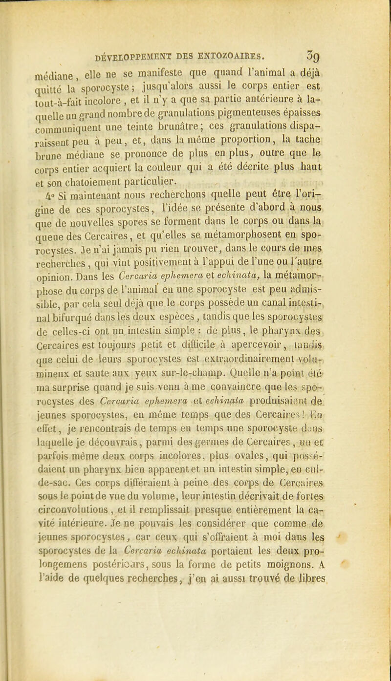 médiane, elle ne se manifeste que quand l'animal a déjà quitté la sporocyste ; jusqu'alors aussi le corps entier est tout-à-fait incolore , et il n'y a que sa partie antérieure à la- quelle un grand nombre de granulations pigmenteuses épaisses communiquent une teinte brunâtre ; ces granulations dispa- raissent peu à peu, et, dans la môme proportion, la tache brune médiane se prononce de plus en plus, outre que le corps entier acquiert la couleur qui a été décrite plus haut et son chatoiement particulier. 4° Si maintenant nous recherchons quelle peut être l'ori- gine de ces sporocystes, l'idée se présente d'abord à nous que de nouvelles spores se forment dans le corps ou dans la queue des Cercaires, et qu'elles se métamorphosent en spo- rocystes. 3e n'ai jamais pu rien trouver, dans le cours de mes recherches, qui vint positivement à l'appui de l'une ou l'autre opinion. Dans les Cercaria ephemera et echinata, la métamorT-. phose du corps de l'animal en une sporocyste est peu admis- sible, par cela seul déjà que le corps possède un canal intesti-, nul bifurqué dans lés deux espèces, tandis que les sporocystes de celles-ci ont un intestin simple : de plus, le pharynx des Cercaires est toujours petit et diflicile à apercevoir, lundis que celui de leurs sporocystes est extraordinairement \o\i\- mineux et saute aux yeux sur-le-champ. Quelle n'a point élé ma surprise quand je suis venu à me convaincre que les spo-. rocystes des Cercaria ephemera et echinaia produisaient de jeunes sporocystes, en même temps que des Cercaires! iiii effet, je rencontrais de temps en temps une sporocyste d:ins laquelle je découvrais, parmi des germes de Cercaires, un et parfois môme deux corps incolores, plus ovales, qui poseé-' daient un pharynx bien apparent et un intestin simple, eo cul- de-sac. Ces corps différaient à peine des corps de Cercaires sous le point de vue du volume, leur intestin décrivait de fortes circonvolutions, et il rerapHssait presque entièrement la ca- vité intérieure. Je ne pouvais les considérer que comme de jeunes sporocystes, car ceux qui s'offraient à moi dans les sporocystes de la Cercaria echinata portaient les deux pro- longemens postérioars, sous la forme de petits moignons. A l'aide de (juelques recherches, j'en ai aussi trouvé de lijjres