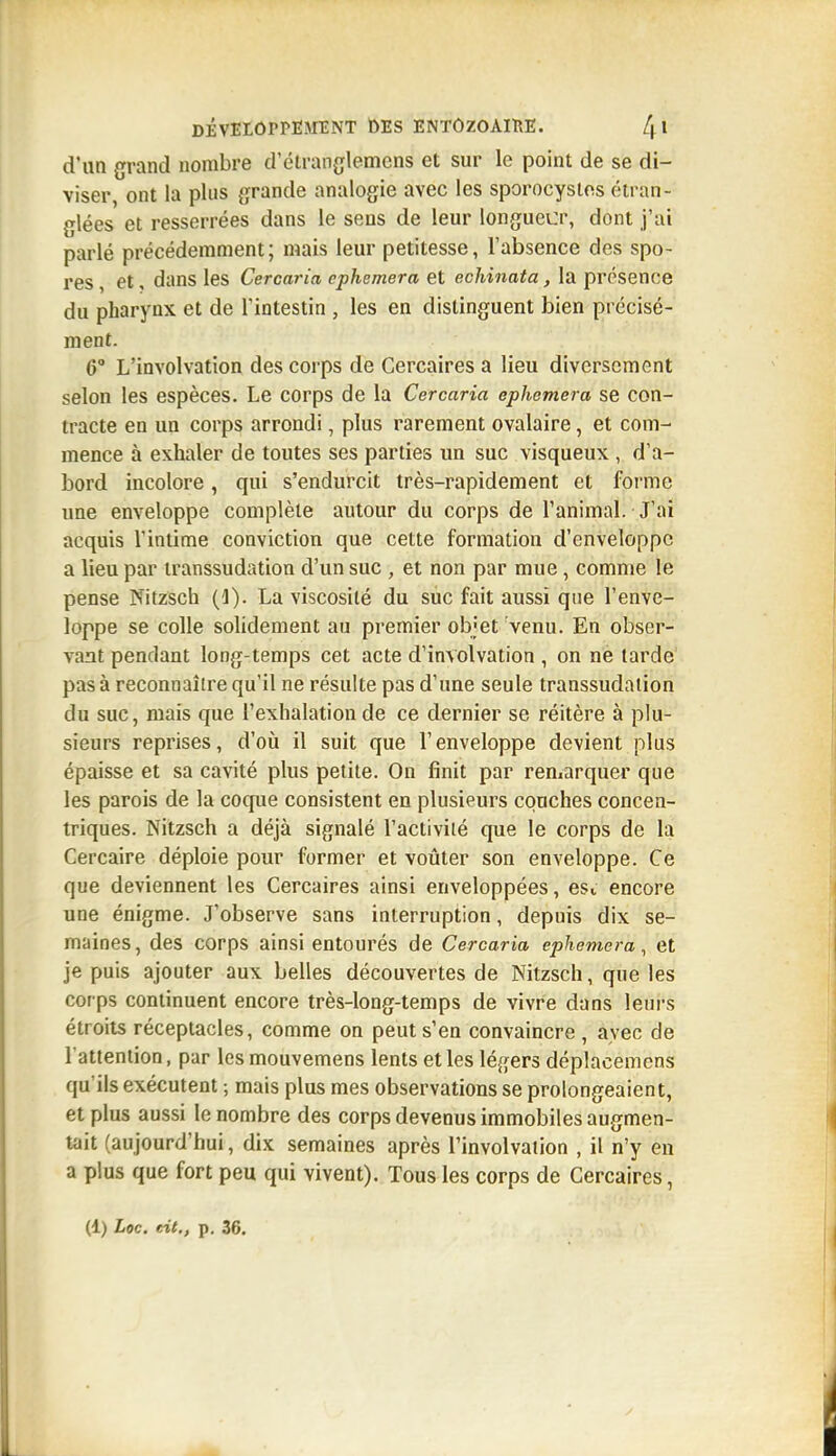 d'un grand nombre d'étranglemcns et sur le point de se di- viser, ont la plus grande analogie avec les sporocystos étran- glées et resserrées dans le sens de leur longueur, dont j'ai parlé précédemment; mais leur petitesse, l'absence des spo- res , et, dans les Cercaria cphemera et echinata, la présence du pharynx et de l'intestin , les en distinguent bien précisé- ment. 6° L'involvation des corps de Cercaires a lieu diversement selon les espèces. Le corps de la Cercaria ephemera se con- tracte en un corps arrondi, plus rarement ovalaire, et com- mence à exhaler de toutes ses parties un suc visqueux , d'a- bord incolore, qui s'endurcit très-rapidement et forme une enveloppe complète autour du corps de l'animal. J'ai acquis l'intime conviction que cette formation d'enveloppe a lieu par transsudation d'un suc , et non par mue, comme le pense Nitzsch (1). La viscosité du suc fait aussi que l'enve- loppe se colle solidement au premier objet venu. En obser- vant pendant long-temps cet acte d'învolvation , on ne tarde pas à reconnaître qu'il ne résulte pas d'une seule transsudation du suc, mais que l'exhalation de ce dernier se réitère à plu- sieurs reprises, d'où il suit que l'enveloppe devient plus épaisse et sa cavité plus petite. On finit par remarquer que les parois de la coque consistent en plusieurs couches concen- triques. Nitzsch a déjà signalé l'activité que le corps de la Cercaire déploie pour former et voûter son enveloppe. Ce que deviennent les Cercaires ainsi enveloppées, esi encore une énigme. J'observe sans interruption, depuis dix se- maines, des corps ainsi entourés de Cercaria ephemera^ et je puis ajouter aux belles découvertes de Nitzsch, que les cor ps continuent encore très-long-temps de vivre dans leui's étroits réceptacles, comme on peut s'en convaincre , avec de l'attention, par lesmouvemens lents et les légers déplacemens qu'ils exécutent ; mais plus mes observations se prolongeaient, et plus aussi le nombre des corps devenus immobiles augmen- tait (aujourd'hui, dix semaines après l'involvation , il n'y en a plus que fort peu qui vivent). Tous les corps de Cercaires,