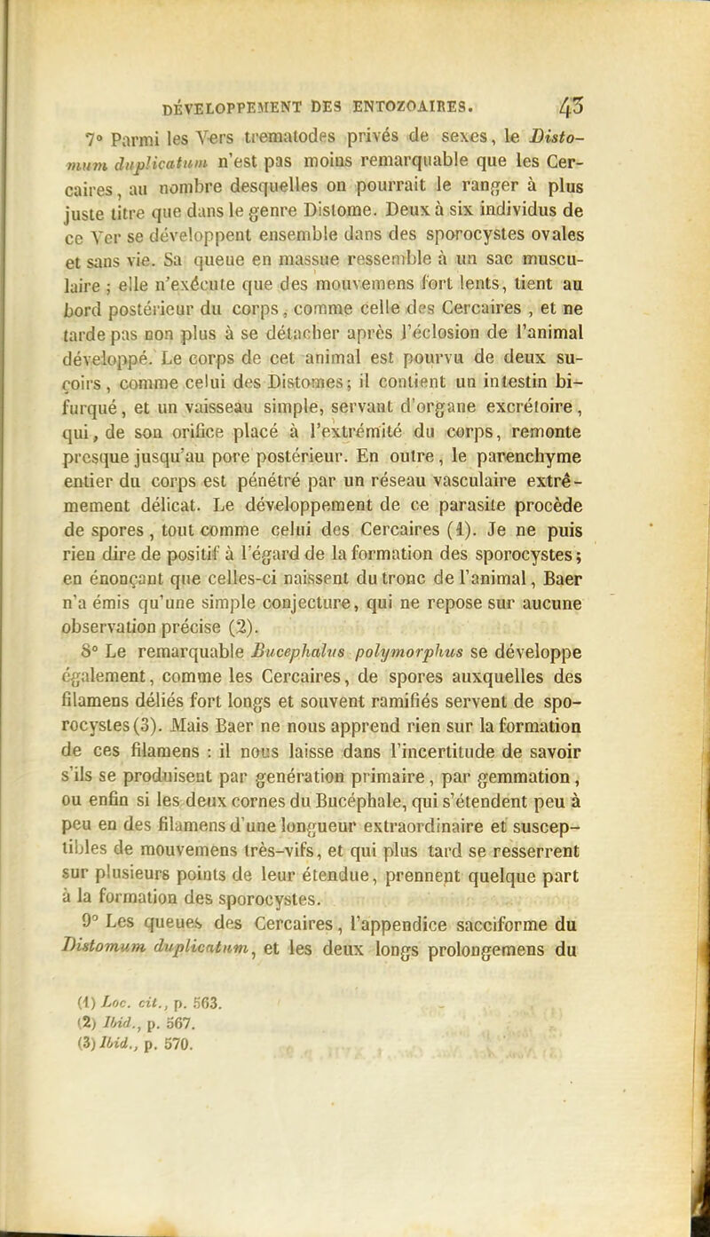 7° Parmi les V-ers tt-emalodes privés de sexes, le Bisto- mum dnj)licatuin n'est pas moias remarquable que les Cer- caires, au nombre desquelles on pourrait le ratifier à plus juste titre que dans le genre Dislome. Deux à six individus de ce Ver se développent ensemble dans des sporocystes ovales et sans vie. Sa queue en massue ressemble à un sac muscu- laire ; elle n'exécute que des mouvemens fort lents, lient au bord postérieur du corps, comme celle des Cercaires , et ne tarde pus non plus à se détacher après l'éclosion de l'animal développé. Le corps de cet animal est pourvu de deux su- çoirs, comme celui des Distomes ; il contient un intestin bi- furqué , et un vaisseau simple, servant d'organe excrétoire, qui, de son orifice placé à l'extrémité du corps, remonte presque jusqu'au pore postérieur. En outre, le panenchyme entier du corps est pénétré par un réseau vasculaire extrê- mement délicat. Le développement de ce parasite procède de spores, tout comme celui des Cercaires (1). Je ne puis rien dire de positif à l'égard de la formation des sporocystes ; en énonçant que celles-ci naissent du tronc de l'animal, Baer n'a émis qu'une simple conjecture, qui ne repose sur aucune observation précise (2). 8° Le remarquable Bucephahts polymorphus se développe également, comme les Cercaires, de spores auxquelles des filamens déliés fort longs et souvent ramifiés servent de spo- rocystes (3). Mais Baer ne nous apprend rien sur la formation de ces filamens : il nous laisse dans l'incertitude de savoir s'ils se produisent par génération primaire, par gemmation, ou enfin si les deux cornes du Bucéphale, qui s'étendent peu à peu en des filamens d'une longueur extraordinaire et suscep- tibles de mouvemens très-vifs, et qui plus tard se resserrent sur plusieurs points de leur étendue, prennent quelque part à la formation des sporocystes. 9° Les queue-s des Cercaires, l'appendice sacciforme du Bistomum duplicntttm^ et les deux longs prolongemens du H)Loc. cit., p. 563. (2) Md., p. 567.