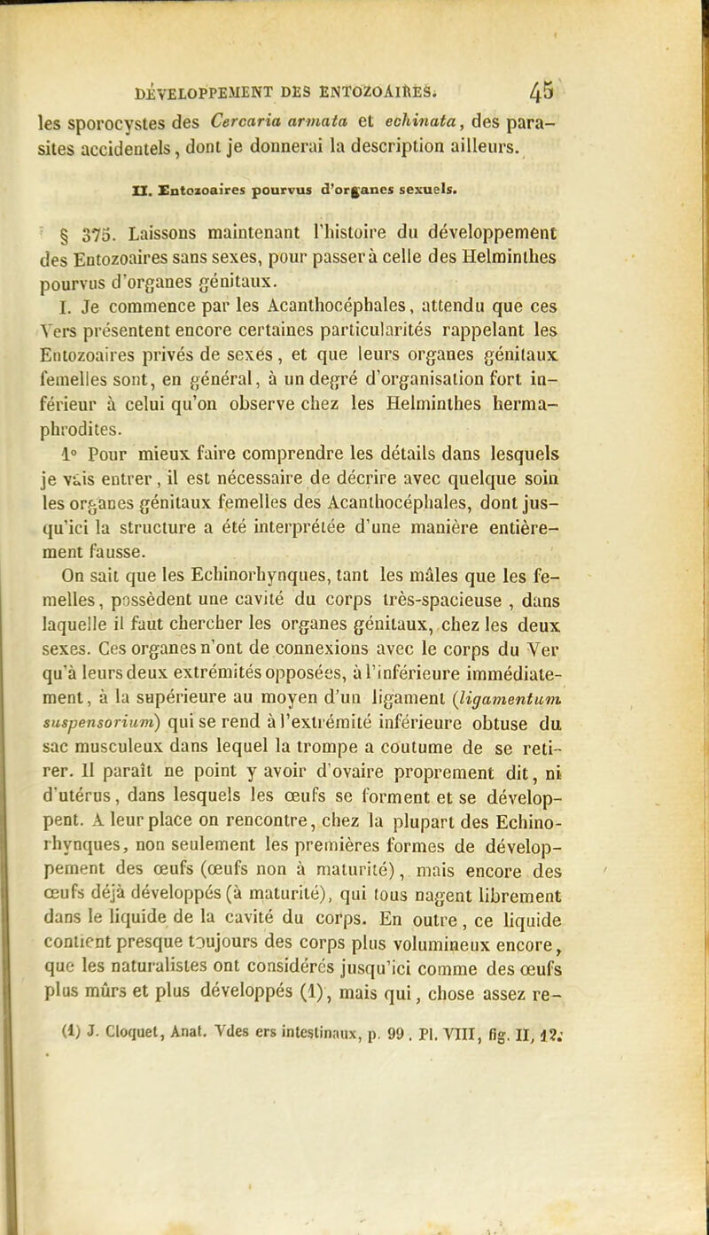 les sporocystes des Cercaria armata et echinata, des para- sites accidentels, dont je donnerai la description ailleurs. XX. Entozoaires pourvus d'organes sexuels. ' § 375. Laissons maintenant l'histoire du développement des Entozoaires sans sexes, pour passera celle des Helminthes pourvus d'organes génitaux. I. Je commence par les Acanthocéphales, attendu que ces Vers présentent encore certaines particularités rappelant les Entozoaires privés de sexes, et que leurs organes génitaux femelles sont, en général, à un degré d'organisation fort in- férieur à celui qu'on observe chez les Helminthes herma- phrodites. 1° Pour mieux faire comprendre les détails dans lesquels je vûis entrer, il est nécessaire de décrire avec quelque soin les organes génitaux femelles des Acanthocéphales, dont jus- qu'ici la structure a été interprétée d'une manière entière- ment fausse. On sait que les Echinorhynques, tant les mâles que les fe- melles, possèdent une cavité du corps très-spacieuse , dans laquelle il faut chercher les organes génitaux, chez les deux sexes. Ces organes n'ont de connexions avec le corps du Ver qu'à leurs deux extrémités opposées, à l'inférieure immédiate- ment , à la supérieure au moyen d'un ligament {ligamentum sMspensoriwm) qui se rend à l'extrémité inférieure obtuse du sac musculeux dans lequel la trompe a coutume de se reti- rer. 11 paraît ne point y avoir d'ovaire proprement dit, ni d'utérus, dans lesquels les œufs se forment et se dévelop- pent. A leur place on rencontre, chez la plupart des Echino- rhynques, non seulement les premières formes de dévelop- pement des œufs (œufs non à maturité), mais encore des œufs déjà développés (à maturité), qui tous nagent librement dans le liquide de la cavité du corps. En outre, ce liquide contient presque tDujours des corps plus volumineux encore, que les naturalistes ont considérés jusqu'ici comme des œufs plus mûrs et plus développés (1), mais qui, chose assez re~