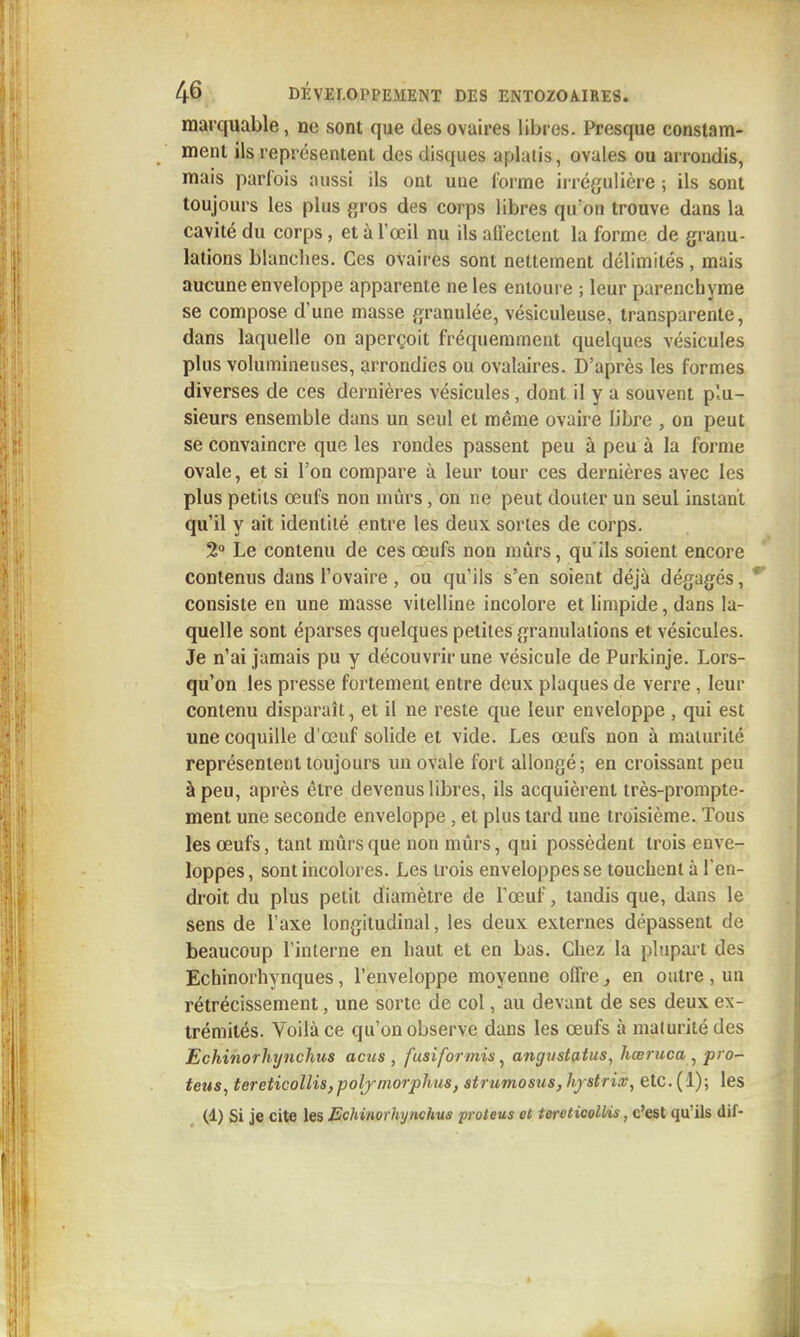 marquable, ne sont que des ovaires libres. Presque constam- ment ils représentent des disques aplatis, ovules ou arrondis, mais parfois aussi ils ont une forme irrégulière ; ils sont toujours les plus gros des corps libres qu'on trouve dans la cavité du corps, et à l'œil nu ils allectent la forme de granu- lations blanches. Ces ovaires sont nettement délimités, mais aucune enveloppe apparente ne les entoure ; leur parenchyme se compose d'une masse granulée, vésiculeuse, transparente, dans laquelle on aperçoit fréquemment quelques vésicules plus volumineuses, arrondies ou ovalaires. D'après les formes diverses de ces dernières vésicules, dont il y a souvent plu- sieurs ensemble dans un seul et même ovaire libre , on peut se convaincre que les rondes passent peu à peu à la forme ovale, et si l'on compare à leur tour ces dernières avec les plus petits œufs non mûrs, on ne peut douter un seul instant qu'il y ait identité entre les deux sortes de corps. 2° Le contenu de ces œufs non miîrs, qu'ils soient encore contenus dans l'ovaire, ou qu'ils s'en soient déjà dégagés, consiste en une masse vitelline incolore et limpide, dans la- quelle sont éparses quelques petites granulations et vésicules. Je n'ai jamais pu y découvrir une vésicule de Purkinje. Lors- qu'on les presse fortement entre deux plaques de verre , leur contenu disparaît, et il ne reste que leur enveloppe , qui est une coquille d'œuf solide et vide. Les œufs non à maturité représentent toujours un ovale fort allongé ; en croissant peu à peu, après être devenus libres, ils acquièrent très-prompte- ment une seconde enveloppe , et plus tard une troisième. Tous les œufs, tant mûrs que non mûrs, qui possèdent trois enve- loppes, sont incolores. Les trois enveloppes se touchent à l'en- droit du plus petit diamètre de l'œuf, tandis que, dans le sens de l'axe longitudinal, les deux externes dépassent de beaucoup l'interne en haut et en bas. Chez la plupart des Echinorhynques, l'enveloppe moyenne offre ^ en outre , un rétrécissement, une sorte de col, au devant de ses deux ex- trémités. Voilà ce qu'on observe dans les œufs à maturité des Echinorhynchus acus , fusiformis ^ angiistafus, hœruca^ pro- teus, tereticollis,polj-niorphus, strumosus, hfstrLv, etc. (1); les (1) Si je cite les Echinorhynchus proteus et tereticoUis, c'est qu'ils dif-