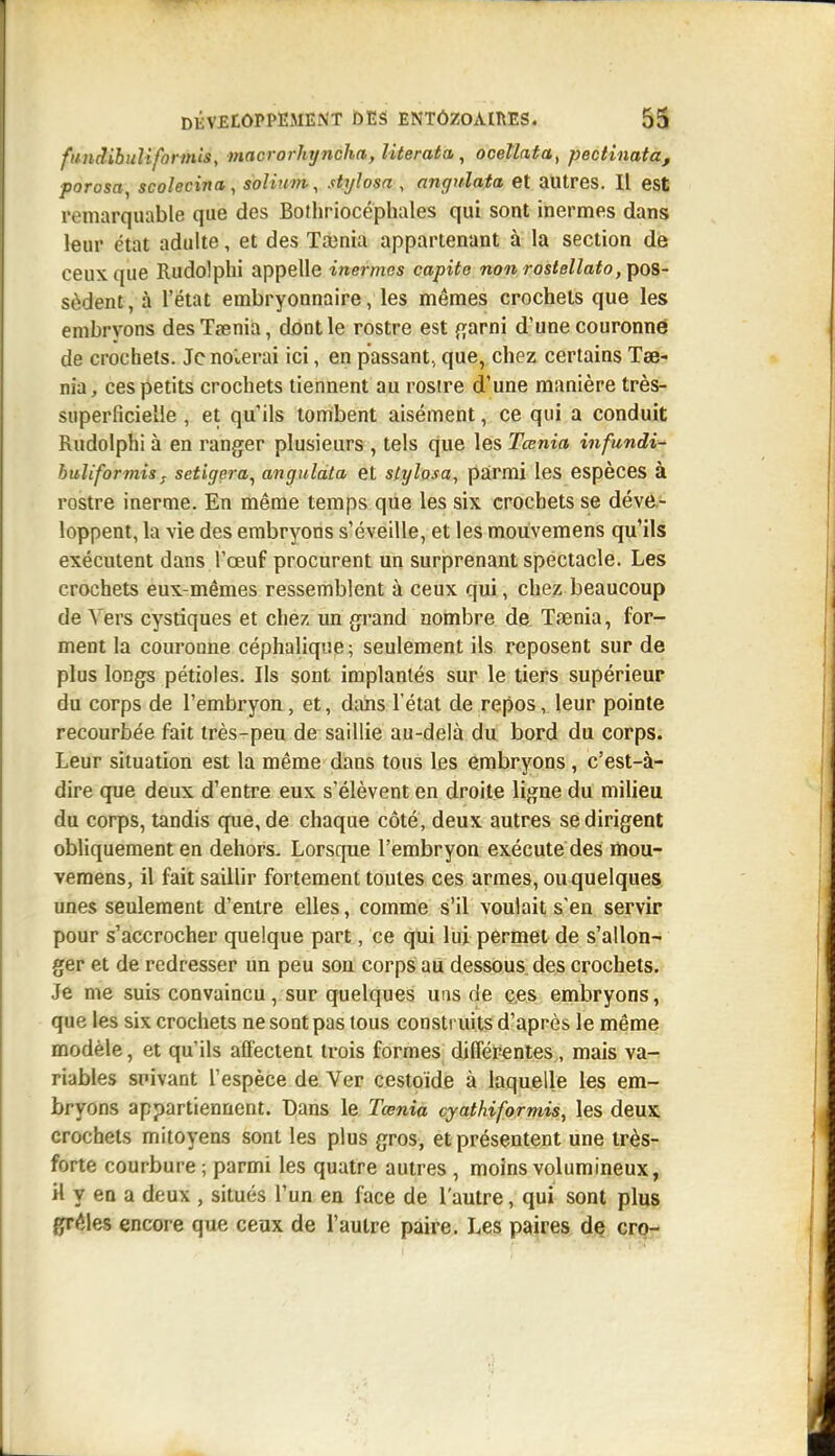 ftindibuli forints y macrorhi/ncha, literata, oceîlata^ pectinata, parosa, scolecina, solium, stylosa , angnlata et autres. Il est remarquable que des Bothriocéphales qui sont inermes dans leur état adulte, et des Tainia appartenant à la section de ceux que Rudolphi appelle inermes capite non rostelîato, pos- sèdent, à l'état embryonnaire, les mêmes crochets que les embrvons desTsenia, dont le rostre est {^arni d'une couronné de crochets. Je noierai ici, en passant, que, chez certains Tae- nia, ces petits crochets tiennent au rosire d'une manière très- superficielle , et qu'ils tombent aisément, ce qui a conduit Rudolphi à en ranger plusieurs , tels q|ue les Tœnia infundi- buîiformisj setigera, anguldta et stylosa^ parmi les espèces à rostre inerme. En même temps que les six crochets se déve- loppent, la vie des embryons s'éveille, et les mouvemens qu'ils exécutent dans l'œuf procurent un surprenant spectacle. Les crochets eux-mêmes ressemblent à ceux qui, chez beaucoup de Vers cystiques et chez un grand nombre de Taenia, for- ment la couronne céphalique; seulement ils reposent sur de plus longs pétioles. Ils sont implantés sur le tiers supérieur du corps de l'embryon, et, dans l'état de repos, leur pointe recourbée fait très-peu de saillie au-delà du bord du corps. Leur situation est la même dans tous les embryons , c'est-à- dire que deux d'entre eux s'élèvent en droite ligne du milieu du corps, tandis que, de chaque côté, deux autres se dirigent obliquement en dehors. Lorsque l'embryon exécute des lïiou- vemens, il fait saillir fortement toutes ces armes, ou quelques unes seulement d'entre elles, comme s'il voulait s'en servir pour s'accrocher quelque part, ce qui lui permet de s'allon- ger et de redresser un peu son corps aii dessous des crochets. Je me suis convaincu, sur quelques uns de ç.es embryons, que les six crochets ne sont pas tous construits d'après le même modèle, et qu'ils affectent trois formes différentes , mais va- riables spivant l'espèce de. Ver cestoïde à laquelle les em- bryons appartiennent. Dans le Tœnia cyathiformis, les deux crochets mitoyens sont les plus gros, et présentent une très- forte courbure ; parmi les quatre autres , moins volumineux, il y en a deux , situés l'un en face de l'autre, qui sont plus grêles encore que ceux de l'autre paire. Les paires de cro-