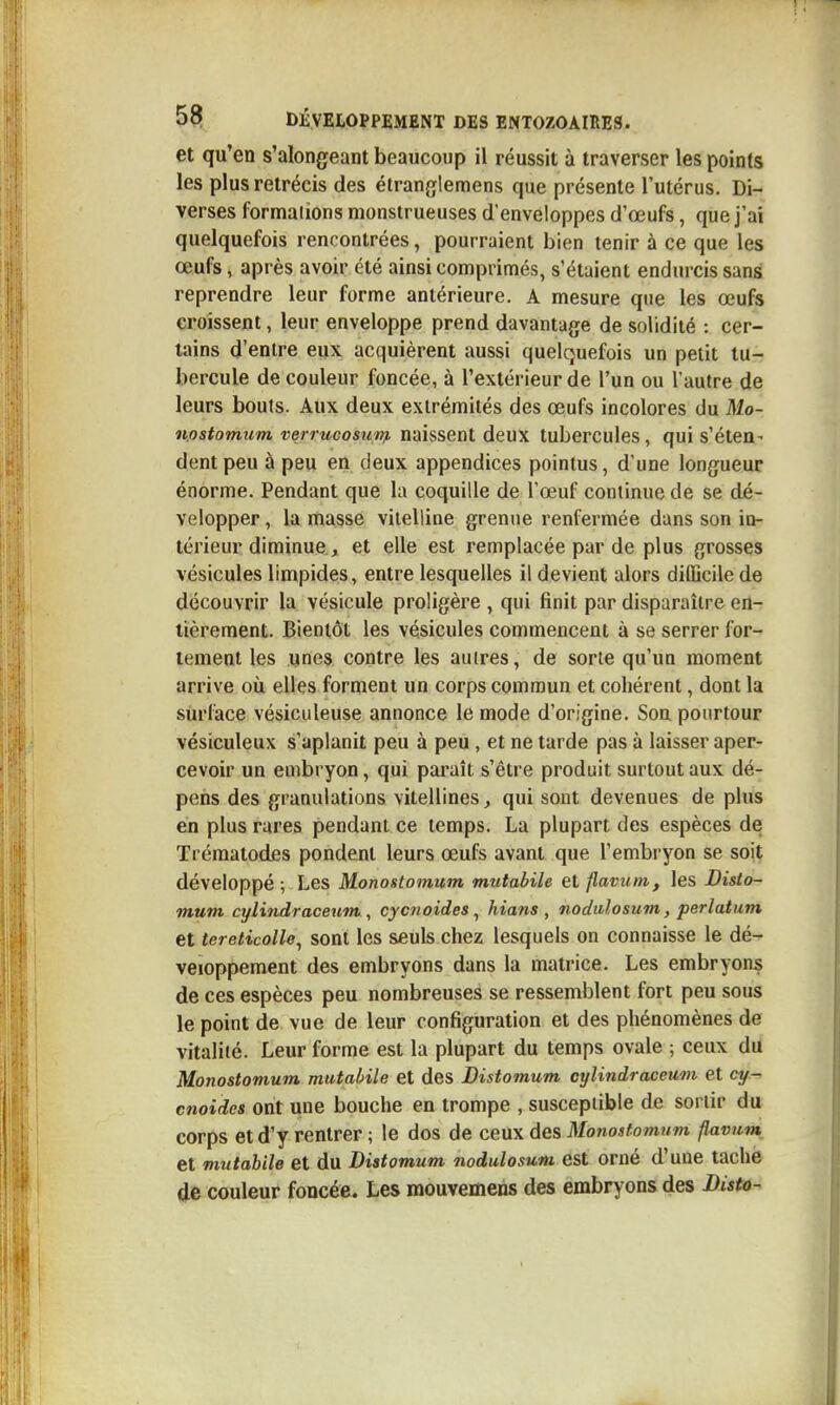 et qu'en s'alongeant beaucoup il réussit à traverser les points les plus rétrécis des étranglemens que présente l'utérus. Di- verses formations monstrueuses d'enveloppes d'œufs, que j'ai quelquefois rencontrées, pourraient bien tenir à ce que les œufs, après avoir été ainsi comprimés, s'étaient endurcis sans reprendre leur forme antérieure. A mesure que les œufs croissent, leur enveloppe prend davantage de solidité : cer- tains d'entre eux acquièrent aussi quelquefois un petit tu- bercule de couleur foncée, à l'extérieur de l'un ou l'autre de leurs bouts. Aux deux extrémités des œufs incolores du Mo- nostomum verrucosunf. naissent deux tubercules, qui s'éten- dent peu à peu en deux appendices pointus, d'une longueur énorme. Pendant que la coquille de l'œuf continue de se dé- velopper , la masse vilelline grenue renfermée dans son in- térieur diminue, et elle est remplacée par de plus grosses vésicules limpides, entre lesquelles il devient alors diUicile de découvrir la vésicule proligère , qui finit par disparaître en- tièrement. Bientôt les vésicules commencent à se serrer for- tement les unes contre les autres, de sorte qu'un moment arrive où elles forment un corps commun et cohérent, dont la surface vésiculeuse annonce le mode d'origine. Sou pourtour vésiculeux s'aplanit peu à peu , et ne tarde pas à laisser aper- cevoir un embryon, qui paraît s'être produit surtout aux dé- pens des granulations vitellines, qui sont devenues de plus en plus rares pendant ce temps. La plupart des espèces de Trématodes pondent leurs œufs avant que l'embryon se soit développé ; Les Monostomum mutabile et flavum, les Disto- mum cylindraceum , cycnoides, hians , nodulosum, perlatum et tereticolle^ sont les seuls chez lesquels on connaisse le dé- veloppement des embryons dans la matrice. Les embryons de ces espèces peu nombreuses se ressemblent fort peu sous le point de vue de leur configuration et des phénomènes de vitalité. Leur forme est la plupart du temps ovale ; ceux du Monostomum mutabile et des Bistomum cylindraceum et cy- cnoides ont une bouche en trompe , susceptible de sortir du corps et d'y rentrer ; le dos de ceux des Monostomum flavum et mutabile et du Distomum nodulosum est orné d'une tache de couleur foncée. Les mouvemens des embryons des Distà-
