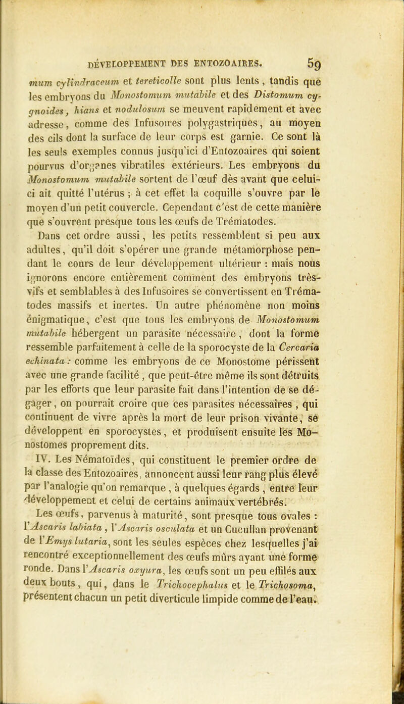 mum cylindraceum et tereticoUe sont plus lents , tandis que les embryons du Monostomum mutahile et des Distomum cy- gnoides, hians et nodulosum se meuvent rapidement et avec adresse, comme des Infusoires polygastriques, au moyen des cils dont la surface de leur corps est garnie. Ce sont là les seuls exemples connus jusqu'ici d'Entozoaires qui soient pourvus d'or;;?nes vibratiles extérieurs. Les embryons du Monostomum mutahile sortent de l'œuf dès avant que celui- ci ait quitté l'utérus ; à cet effet la coquille s'ouvre par le moyen d'un petit couvercle. Cependant c'est de cette manière que s'ouvrent presque tous les œufs de Trématodes. Dans cet ordre aussi, les petits ressemblent si peu aux adultes, qu'il doit s'opérer une grande métamorphose pen- dant le cours de leur développement ultérieur : mais nous i,'{norons encore entièrement comment des embryons très- vifs et semblables à des Infusoires se convertissent en Ti éma- todes massifs et inertes. Un autre phénomène non moins énigmatique, c'est que tous les embryons de Monostomum mutahile hébergent un parasite nécessaire, dont la forme ressemble parfaitement à celle de la sporocyste de la Cercarià echinata : comme les embryons de ce Monoslome périsseiit avec une grande facilité , que peut-être même ils sont détruits par les efToris que leur parasite fait dans l'intention de se dé- gager , on pourrait croire que ces parasites nécessaires , qui continuent de vivre après la mort de leur prison vivante, sô développent en sporocystes, et produisent ensuite les Mo- nostomes proprement dits. IV. Les Nématoides, qui constituent le premier ordre de la classe des Entozoaires, annoncent aussi leur rang plus élevé par l'analogie qu'on remarque, à quelques égards , entre leur développement et celui de certains animaux vertébrés. Les œufs, parvenus à maturité, sont presque tous ovales : V Ascaris lahiata , Y Ascaris osculata et un Cucullan provenant de YEmys lutaria^ sont les seules espèces chez lesquelles j'ai rencontré exceptionnellement des œufs mûrs ayant ime forme ronde. Dans VAscaris oxyura, les œufs sont un peu effilés aux deux bouts, qui, dans le Trichocephalus et le Trichosoma, présentent chacun un petit diverticule limpide comme de l'eau.