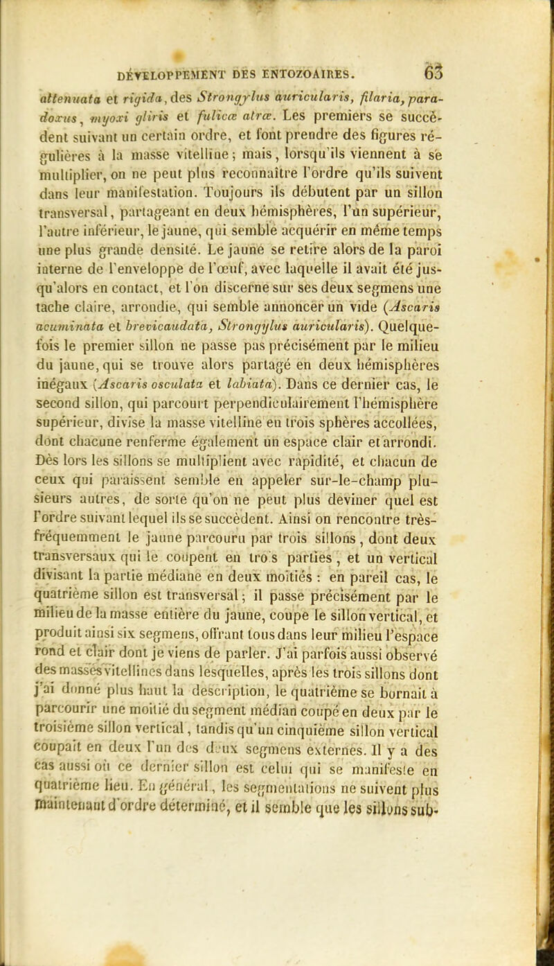 attemiata et rigida, des Strongjltis miricularis, filaria, parà- doxus^ mijoxi gliris et fulicœ atrce. Les premiers se succè- dent suivant un certain ordre, et font prendre des figures ré- gulières à la masse vitelline; mais, lorsqu'ils viennent à se multiplier, on ne peut plus reconnaître l'ordre qu'ils suivent dans leur manileslation. Toujours ils débutent par un sillon transversal, partageant en deux hémisphères, l'un supérieur, l'autre inférieur, le jaune, qui semble acquérir en même temps une plus grande densité. Le jaune se retire alors de la paroi interne de l'enveloppe de l'œuf, avec laquelle il avait été jus- qu'alors en contact, et l'on discerne sur ses deux segmens une tache claire, arrondie, qui semble annoncer un vide (Ascaris acuminata et brevicaudata, Slrongyliis auricularis). Quelque- fois le premier sillon ne passe pas précisément par le milieu du jaune, qui se trouve alors partagé en deux hémisphères inégaux {Ascaris osculata et labiata). Dans ce dernier cas, le second sillon, qui parcourt perpendiculairement l'hémisphère supérieur, divise la masse vitelline en trois sphères accollées, dont chacune renferme également un espace clair et arrondi. Dès lors les sillons se multiplient avec rapidité, et chacun de ceux qui paiàissent semble en appeler sur-le-champ plu- sieurs autres, de sorte qu'on ne peut plus deviner quel est Tordre suivant lequel ils se succèdent. Ainsi on rencontre très- fréquemment le jaune parcouru par trois sillons, dont deux transversaux qui le coiipent en tro's parties , et un vertical divisant la partie médiane en deux moitiés : en pareil cas, le quatrième sillon est transversal ; il passe précisément par le milieu de la masse entière du jaune, coupe le sillon vertical, et produit ainsi six segmens, offrant tous dans leur milieu l'espace rond et clair dont je viens de parler. J'ai parfois aussi observé des masses'vitellines dans lesquelles, après les trois sillons dont j'ai dimné plus haut la description, le quatrième se bornait à parcourir une moitié du segment médian coupé en deux par le troisième sillon vertical, tandis qu'un cinquième sillon vertical coupait en deux l'un des d:, ux segmens externes. Il y a des cas aussi oii ce dernier sillon est celui qui se manifesle en quatrième lieu. Eu général, les segmentations ne suivent plus maintenant d'ordre déterminé, et il semble que les silluns sui-
