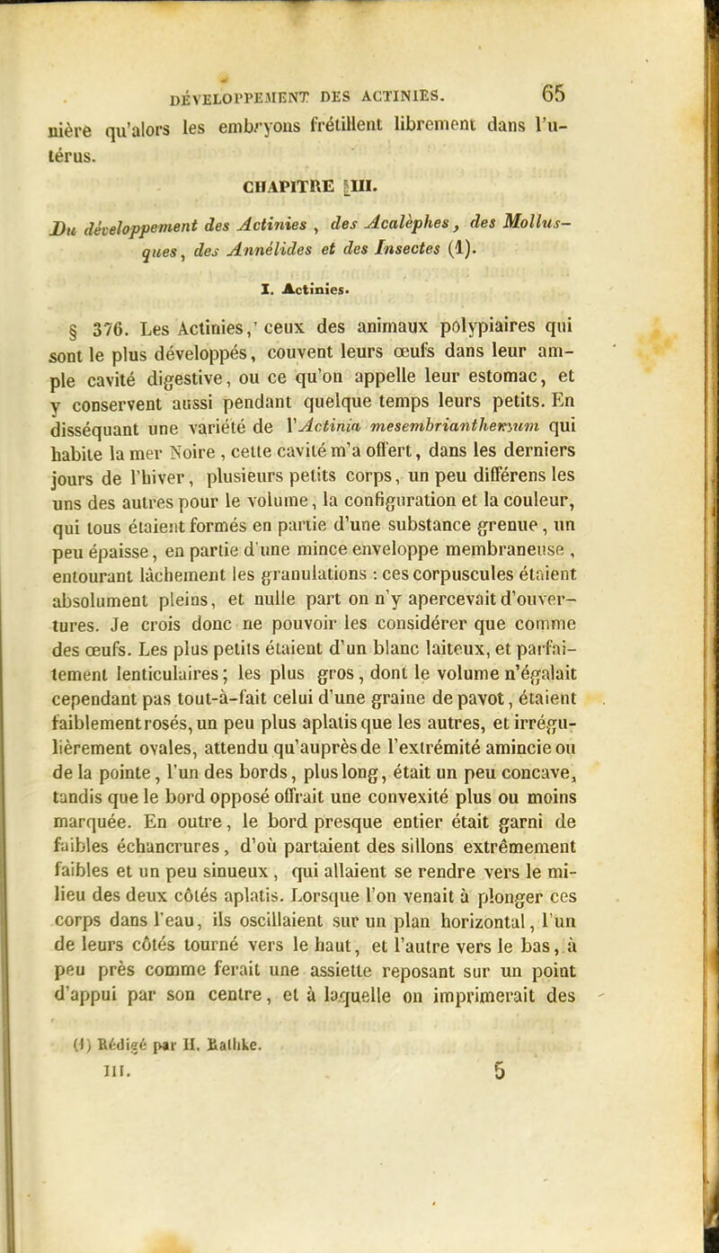 nière qu'alors les embryons frétillent librement dans l'u- térus. CHAPITRE |UI. Bu développement des Actinies , des Acalèphes, des Mollus- ques, des Annélides et des Insectes (1). I. Actinies- § 376. Les Actinies,'ceux des animaux polypiaires qui sont le plus développés, couvent leurs œufs dans leur am- ple cavité digestive, ou ce qu'on appelle leur estomac, et y conservent aussi pendant quelque temps leurs petits. En disséquant une variété de VActinin mesembrianthemum qui habile la mer Noire , celte cavité m'a offert, dans les derniers jours de l'hiver, plusieurs petits corps, un peu differens les uns des autres pour le volume, la configuration et la couleur, qui tous étaient formés en partie d'une substance grenue, un peu épaisse, en partie d'une mince enveloppe membraneuse , entourant lâchement les granulations : ces corpuscules étaient absolument pleins, et nulle part on n'y apercevait d'ouver- tures. Je crois donc ne pouvoir les considérer que comme des œufs. Les plus petits étaient d'un blanc laiteux, et parfai- tement lenticulaires ; les plus gros, dont le volume n'égalait cependant pas tout-à-fait celui d'une graine de pavot, étaient faiblement rosés, un peu plus aplatis que les autres, et irrégu- lièrement ovales, attendu qu'auprès de l'extrémité amincie ou de la pointe, l'un des bords, plus long, était un peu concave, tandis que le bord opposé offrait une convexité plus ou moins marquée. En outre, le bord presque entier était garni de faibles échancrures, d'oii partaient des sillons extrêmement faibles et un peu sinueux, qui allaient se rendre vers le mi- lieu des deux côtés aplatis. Lorsque l'on venait à plonger ces corps dans l'eau, ils oscillaient sur un plan horizontal, l'un de leurs côtés tourné vers le haut, et l'autre vers le bas, à peu près comme ferait une assiette reposant sur un point d'appui par son centre, et à laquelle on imprimerait des 0) Bédi?é p«r U. £allike.