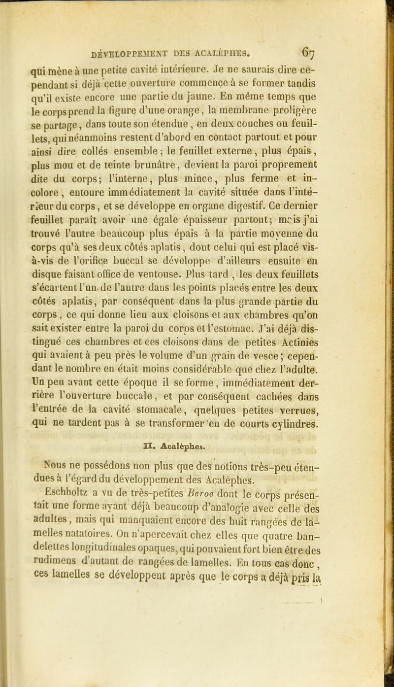 qui mène à une petite cavité intérieure. Je ne saurais dire ce- pendant si déjà cette ouverture commençe à se former tandis qu'il existe encore une partie du Jaune. En même temps que le corps prend la figure d'une orange, la membrane proligère se partage, dans toute son étendue, en deux couches ou feuil- lets, qui néanmoins restent d'abord en contact partout et pour ainsi dire collés ensemble ; le feuillet externe, plus épais, plus mou et de teinte brunâtre, devient la paroi proprement dite du corps; l'interne, plus mince, plus ferme et in- colore, entoure immédiatement la cavité située dans l'inté- rieur du corps, et se développe en organe digestif. Ce dernier feuillet paraît avoir une égale épaisseur partout; mrisj'ai trouvé l'autre beaucoup plus épais à la partie moyenne du corps qu'à ses deux côtés aplatis, dont celui qui est placé vis- à-vis de l'orifice buccal se développe d'ailleurs ensuite en disque faisant oQîce de ventouse. Plus tard , les deux feuillets s'écartent l'un, de l'autre dans les points placés entre les deux côtés aplatis, par conséquent dans la plus grande partie du corps, ce qui donne lieu aux cloisons et aux chambres qu'on sait exister entre la paroi du corps et l'estomac. J'ai déjà dis- tingué ces chambres et ces cloisons dans de petites Actinies qui avaient à peu près le volume d'un grain de vesce ; cepen- dant le nombre en était moins considérable que chez l'adulte. Un peu avant cette époque il se forme, immédiatement der- rière l'ouverture buccale, et par conséquent cachées dans l'entrée de la cavité stomacale, quelques petites verrues, qui ne tardent pas à se transformer en de courts cylindres. II. Acalèphes. Nous ne possédons non plus que des notions très-peu éten- dues à l'égard du développement des Acalèphes. Eschholtz a vix de très-petites Beroe dont le corps présen- tait une forme ayant déjà beaucoup d'analogie avec celle des adultes, mais qui manquaient encore des huit rangées de là-^ melles natatoires. On n'apercevait chez elles que quatre ban- delettes longitudinales opaques, qui pouvaient fort bien être des rudimens d'autant de rangées de lamelles. En tous cas donc , ces lamelles se développent après que le corps a déjà pris là