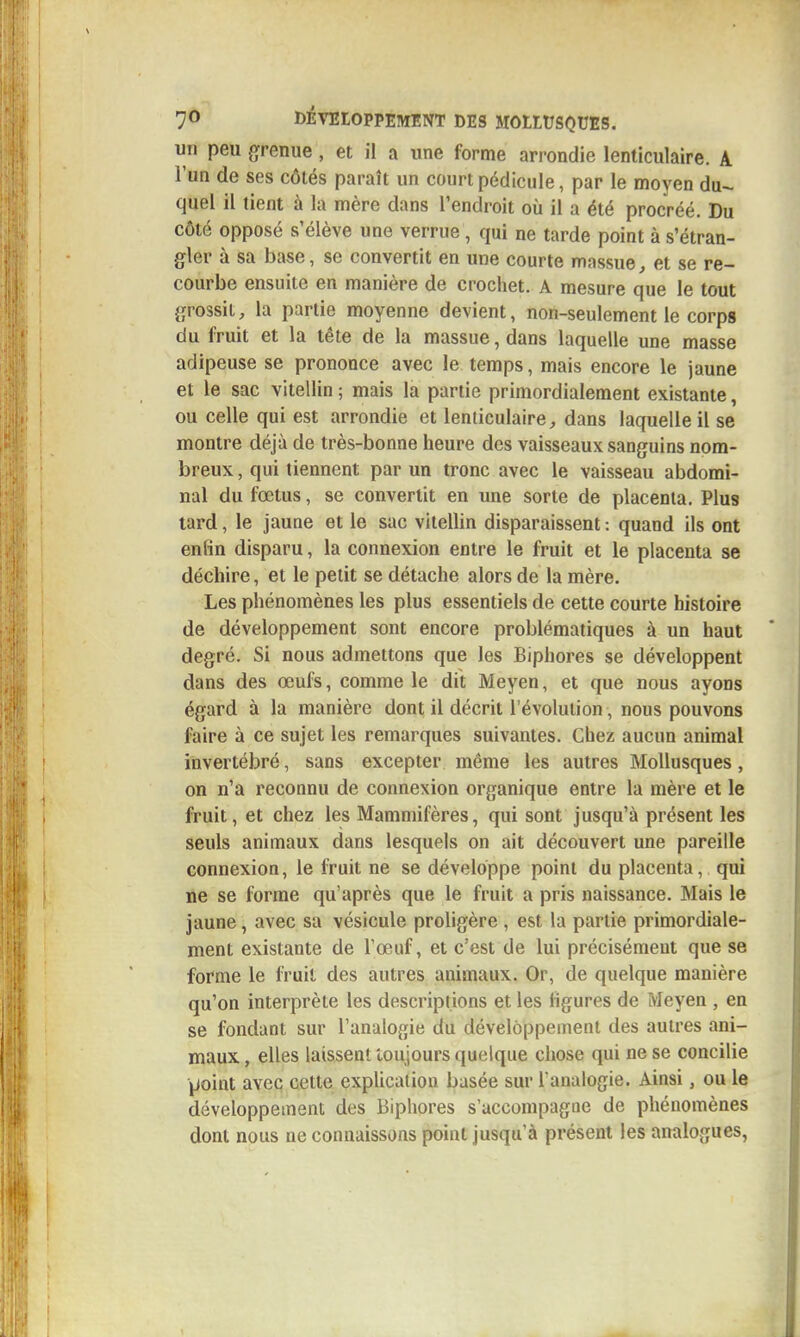 un peu grenue, et il a une forme arrondie lenticulaire. A l'un de ses côtés paraît un court pédicule, par le moyen du- quel il tient à la mère dans l'endroit où il a été procréé. Du côté opposé s'élève une verrue , qui ne tarde point à s'étran- gler à sa base, se convertit en une courte massue, et se re- courbe ensuite en manière de crochet. A mesure que le tout grossit, la partie moyenne devient, non-seulement le corps du fruit et la tête de la massue, dans laquelle une masse adipeuse se prononce avec le temps, mais encore le jaune et le sac vitellin ; mais la partie primordialement existante, ou celle qui est arrondie et lenticulaire;, dans laquelle il se montre déjà de très-bonne heure des vaisseaux sanguins nom- breux , qui tiennent par un tronc avec le vaisseau abdomi- nal du fœtus, se convertit en une sorte de placenta. Plus tard, le jaune et le sac vitellin disparaissent : quand ils ont enfin disparu, la connexion entre le fruit et le placenta se déchire, et le petit se détache alors de la mère. Les phénomènes les plus essentiels de cette courte histoire de développement sont encore problématiques à un haut degré. Si nous admettons que les Biphores se développent dans des œufs, comme le dit Moyen, et que nous ayons égard à la manière dont il décrit l'évolution, nous pouvons faire à ce sujet les remarques suivantes. Chez aucun animal invertébré, sans excepter même les autres Mollusques, on n'a reconnu de connexion organique entre la mère et le fruit, et chez les Mammifères, qui sont jusqu'à présent les seuls animaux dans lesquels on ait découvert une pareille connexion, le fruit ne se développe point du placenta, qui ne se forme qu'après que le fruit a pris naissance. Mais le jaune, avec sa vésicule proligère , est la partie primordiale- ment existante de l'œuf, et c'est de lui précisément que se forme le fruit des autres animaux. Or, de quelque manière qu'on interprète les descriptions et les ligures de Meyen , en se fondant sur l'analogie du développement des autres ani- maux , elles laissent toujours quelque chose qui ne se concilie point avec cette explication basée sur l'analogie. Ainsi, ou le développement des Biphores s'accompagne de phénomènes dont nous ne connaissons point jusqu'à présent les analogues,