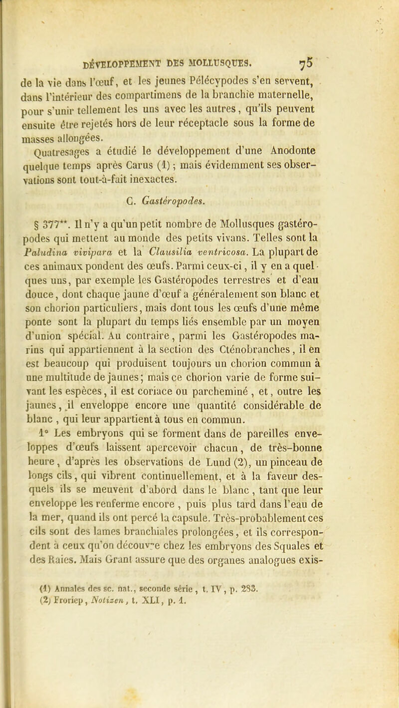 de la vie dans l'œuf, et les jeunes Pélécypodes s'en servent, dans l'intérieur des compartiniens de la branchie maternelle, pour s'unir tellement les uns avec les autres, qu'ils peuvent ensuite éire rejelés hors de leur réceptacle sous la forme de masses allongées. Quatresages a étudié le développement d'une Anodonte quelque temps après Carus (1) ; mais évidemment ses obser- vations sont tout-à-fait inexactes. G. Gastéropodes. § 377**. Il n'y a qu'un petit nombre de Mollusques gastéro- podes qui mettent au monde des petits vivans. Telles sont la Paludina vivipara et la Clausilia ventricosa. La plupart de ces animaux pondent des œufs. Parmi ceux-ci, il y en a quel • ques uns, par exemple les Gastéropodes terrestres et d'eau douce, dont chaque jaune d'œuf a généralement son blanc et son chorion particuliers, mais dont tous les œufs d'une même ponte sont la plupart du temps liés ensemble par un moyen d'union spécial. Au contraire, parmi les Gastéropodes ma- rins qui appartiennent à la section des Cténobranches, il en est beaucoup qui produisent toujours un chorion commun à une multitude de jaunes; mais ce chorion varie de forme sui- vant les espèces, il est coriace ou parcheminé , et, outre les jaunes, ,11 enveloppe encore une quantité considérable de blanc , qui leur appartient à tous en commun. 1» Les embryons qui se forment dans de pareilles enve- loppes d'œufs laissent apercevoir chacun, de très-bonne heure, d'après les observations de Lund(2), un pinceau de longs cils, qui vibrent continuellement, et à la faveur des- quels ils se meuvent d'abord dans le blanc , tant que leur enveloppe les renferme encore , puis plus tard dans l'eau de la mer, quand ils ont percé la capsule. Très-probablement ces cils sont des lames branchiales prolongées, et ils correspon- dent à ceux qu'on découve chez les embryons des Squales et des Raies. Mais Grant assure que des organes analogues exis- (1) Annales des se. nat., seconde série , t. IV, p. 283. (2; Froriep, Nolizen, t, XLI, p. 1.
