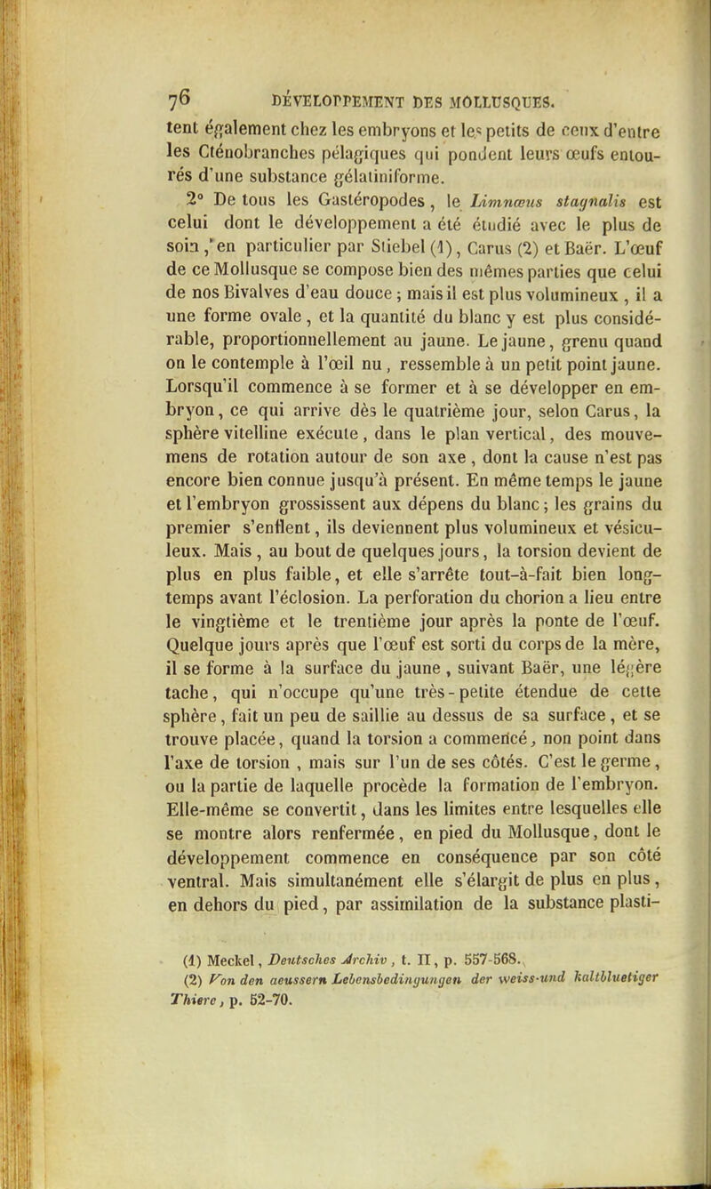 tent éfïalement chez les embryons et le.«! petits de ceux d'entre les Cténobranches pélagiques qui pondent leurs œufs entou- rés d'une substance gélaiiniforme. 2° De tous les Gastéropodes, le Limnœus stagnalis est celui dont le développement a été étudié avec le plus de soin,'en particulier par Stiebel(l), Carus (2) etBaër. L'œuf de ce Mollusque se compose bien des mêmes parties que celui de nos Bivalves d'eau douce ; mais il est plus volumineux , il a une forme ovale , et la quantité du blanc y est plus considé- rable, proportionnellement au jaune. Le jaune, grenu quand on le contemple à l'œil nu, ressemble à un petit point jaune. Lorsqu'il commence à se former et à se développer en em- bryon , ce qui arrive dès le quatrième jour, selon Carus, la sphère vitelline exécute, dans le plan vertical, des mouve- mens de rotation autour de son axe , dont la cause n'est pas encore bien connue jusqu'à présent. En même temps le jaune et l'embryon grossissent aux dépens du blanc ; les grains du premier s'enflent, ils deviennent plus volumineux et vésicu- leux. Mais, au bout de quelques jours, la torsion devient de plus en plus faible, et elle s'arrête tout-à-fait bien long- temps avant l'éclosion. La perforation du chorion a lieu entre le vingtième et le trentième jour après la ponte de l'œuf. Quelque jours après que l'œuf est sorti du corps de la mère, il se forme à la surface du jaune , suivant Baër, une lé{|ère tache, qui n'occupe qu'une très-petite étendue de cette sphère, fait un peu de saillie au dessus de sa surface, et se trouve placée, quand la torsion a commericé, non point dans l'axe de torsion , mais sur l'un de ses côtés. C'est le germe, ou la partie de laquelle procède la formation de l'embryon. Elle-même se convertit, dans les limites entre lesquelles elle se montre alors renfermée, en pied du Mollusque, dont le développement commence en conséquence par son côté ventral. Mais simultanément elle s'élargit de plus en plus, en dehors du pied, par assimilation de la substance plasti- (1) Meclcel, Dentsches JrcMv, t. II, p. 557-568. ^ (2) f^on den aeussern Lebensbedingungen der weiss-wtd haltbluetiger Thierc, p. 52-70.