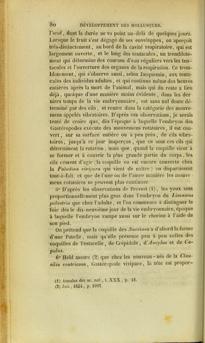 l'œuf, dont la durée ne va point au-delà de quelques jours. Lorsque le fruit s'est dégagé de ses enveloppes, on aperçoit Irès-distinctement, au bord de la cavité respiratoire, qui est largement ouverte, et le long des tentacules, un tremblote- ment qui détermine des courans d'eau réguliers vers les ten- tacules et l'ouverture des organes de la respiration. Ce trem- blotement, qui s'observe aussi ^ selon Jacquemin, aux tenta- cules des individus adultes, et qui continue même des heures entières après la mort de l'animal, mais qui du reste a lieu déjà, quoique d'une manière moins évidente, dans les der niers temps de la vie embryonnaire, est sans nul doute dé- terminé par des cils, et rentre dans la catégorie des mouve- mens appelés vibratoires. D'après ces observations, je serais tenté de croire que, dès l'époque à laquelle l'embryon des Gastéropodes exécute des mouvemens rotatoires, il est cou- vert , sur sa surface entière ou à peu près, de cils vibra- toires, jusqu'à ce jour inaperçus, que ce sont ces cils qui déterminent la rotation , mais que, quand la coquille vient à se former et à couvrir la plus grande partie du corps, les cils cessent d'agir (la coquille en est encore couverte chez la Paludina vivipara qui vient de naître ) ou disparaissent tout-à-fait, et que de l'une ou de l'autre manière les mouve mens rotatoires ne peuvent plus continuer. 6° D'après les observations de Prévost (1), les yeux sont proportionnellement plus gros dans l'embryon du Limnœus palustris que chez l'adulte, et l'on commence à distinguer le foie dès le dix-neuvième jour de la vie embryonnaire, époque à laquelle l'embryon rampe aussi sur le chorion à l'aide de son pied. On prétend que la coquille des Succinea a d'abord la forme d'une Patelle, mais qu'elle présente peu à peu celles des coquilles de Testacelle, de Crépidule, à'Ancylus et de Ca- pulus. 6° Held assure (2) que chez les nouveau - nés de la Clau- silia ventricosa, Gastéropode vivipare, la tête est propor- (4) Annales des se. n.it., t. XXX, p. 41. (2) Isis, 1834, p. 1002.