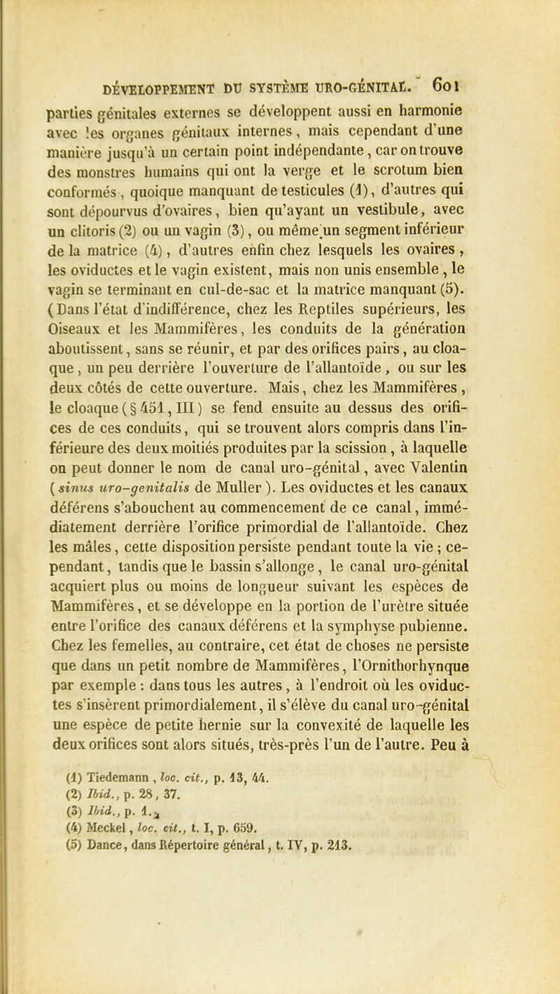 parties génitales externes se développent aussi en harmonie avec les organes génitaux internes, mais cependant d'une manière jusqu'à un certain point indépendante, car on trouve des monstres humains qui ont la verge et le scrotum bien conformés , quoique manquant de testicules (1), d'autres qui sont dépourvus d'ovaires, bien qu'ayant un vestibule, avec un clitoris (2) ou un vagin (S), ou même'un segment inférieur de la matrice (4), d'autres enfin chez lesquels les ovaires , les oviductes et le vagin existent, mais non unis ensemble , le vagin se terminant en cul-de-sac et la matrice manquant (5). (Dans l'état d'indifférence, chez les Reptiles supérieurs, les Oiseaux et les Mammifères, les conduits de la génération aboutissent, sans se réunir, et par des orifices pairs, au cloa- que , un peu derrière l'ouverture de l'allantoide, ou sur les deux côtés de cette ouverture. Mais, chez les Mammifères , le cloaque (§451, III) se fend ensuite au dessus des orifi- ces de ces conduits, qui se trouvent alors compris dans l'in- férieure des deux moitiés produites par la scission, à laquelle on peut donner le nom de canal uro-génital, avec Valentin ( simis uro-genitalis de MuUer ). Les oviductes et les canaux déférens s'abouchent au commencement de ce canal, immé- diatement derrière l'orifice primordial de l'allantoide. Chez les mâles, cette disposition persiste pendant toute la vie ; ce- pendant , tandis que le bassin s'allonge, le canal uro-génital acquiert plus ou moins de lonn;ueur suivant les espèces de Mammifères, et se développe en la portion de l'urètre située entre l'orifice des canaux déférens et la symphyse pubienne. Chez les femelles, au contraire, cet état de choses ne persiste que dans un petit nombre de Mammifères, l'Ornithorhynque par exemple : dans tous les autres, à l'endroit oii les oviduc- tes s'insèrent primordialement, il s'élève du canal uro-génital une espèce de petite hernie sur la convexité de laquelle les deux orifices sont alors situés, très-près l'un de l'autre. Peu à (1) Tiedemann , loc. cit., p. 43, 44. (2) 7/n</.,p. 28, 37. (3) Ibid., p. 4.;, (4) Meckel, loc. cit., t. I, p. 659.