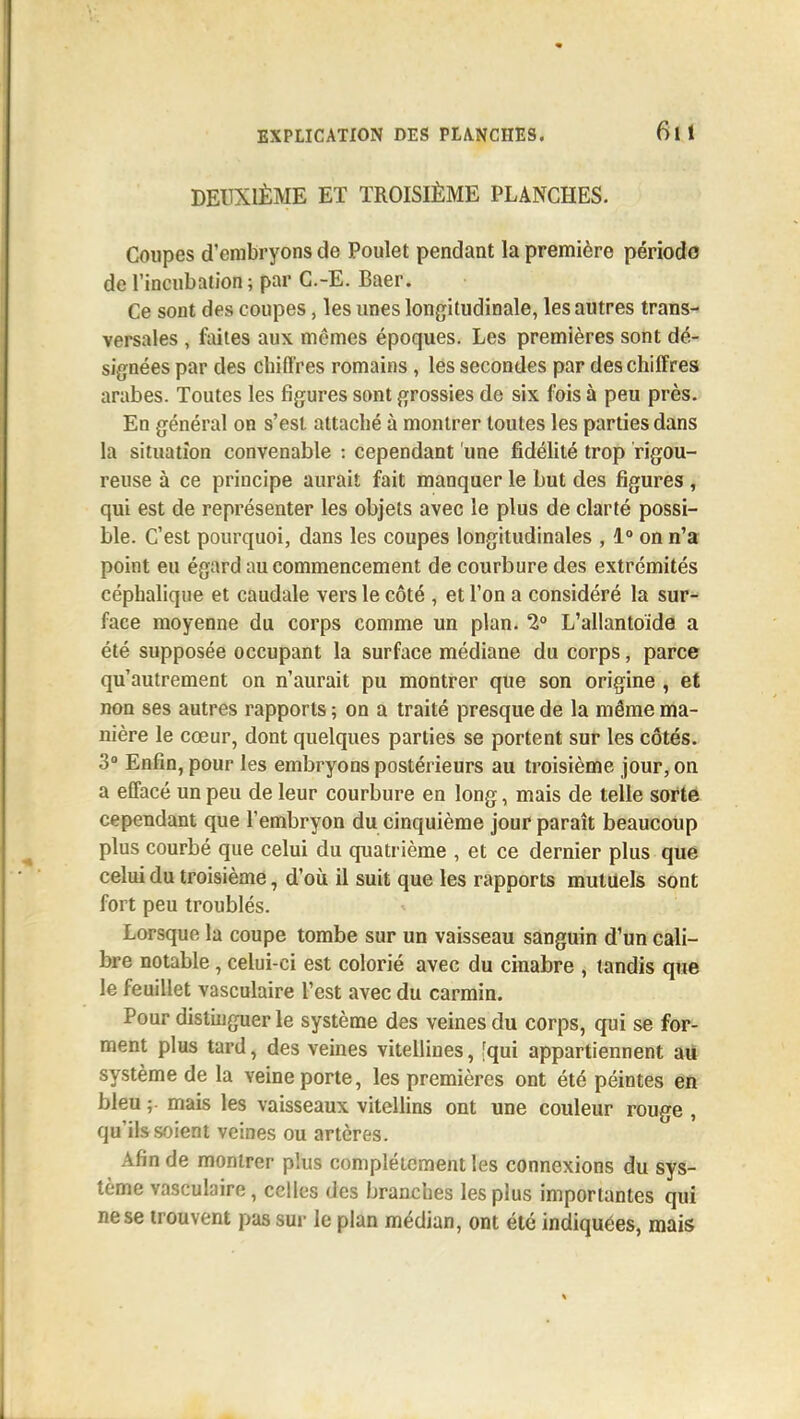 DEUXIÈME ET TROISIÈME PLANCHES. Coupes d'embryons de Poulet pendant la première périoda de l'incubation ; par C.-E. Baer. Ce sont des coupes, les unes longitudinale, les autres trans-> versales , foites aux mêmes époques. Les premières sont dé- signées par des chifl'res romains , les secondes par des chiffres arabes. Toutes les figures sont grossies de six fois à peu près. En général on s'est attaché à montrer toutes les parties dans la situation convenable : cependant une fidélité trop rigou- reuse à ce principe aurait fait manquer le but des figures, qui est de représenter les objets avec le plus de clarté possi- ble. C'est pourquoi, dans les coupes longitudinales , 1° on n'a point eu égard au commencement de courbure des extrémités céphalique et caudale vers le côté , et l'on a considéré la sur^ face moyenne du corps comme un plan. 2° L'allantoïde a été supposée occupant la surface médiane du corps, parce qu'autrement on n'aurait pu montrer que son origine , et non ses autres rapports ; on a traité presque de la même ma- nière le cœur, dont quelques parties se portent sur les côtés. 3° Enfin, pour les embryons postérieurs au troisième jour, on a effacé un peu de leur courbure en long, mais de telle sorte cependant que l'embryon du cinquième jour paraît beaucoup plus courbé que celui du quatrième , et ce dernier plus que celui du troisième, d'oii il suit que les rapports mutuels sont fort peu troublés. Lorsque la coupe tombe sur un vaisseau sanguin d'un cali- bre notable, celui-ci est colorié avec du cinabre , tandis que le feuillet vasculaire l'est avec du carmin. Pour distinguer le système des veines du corps, qui se for- ment plus tard, des veines vitellines, [qui appartiennent aU système de la veine porte, les premières ont été peintes eft bleu ;. mais les vaisseaux vitellins ont une couleur rouge , qu'ils soient veines ou artères. Afin de montrer plus complètement les connexions du sys- tème vasculaire, celles des branches les plus importantes qui ne se trouvent pas sur le plan médian, ont été indiquées, mais