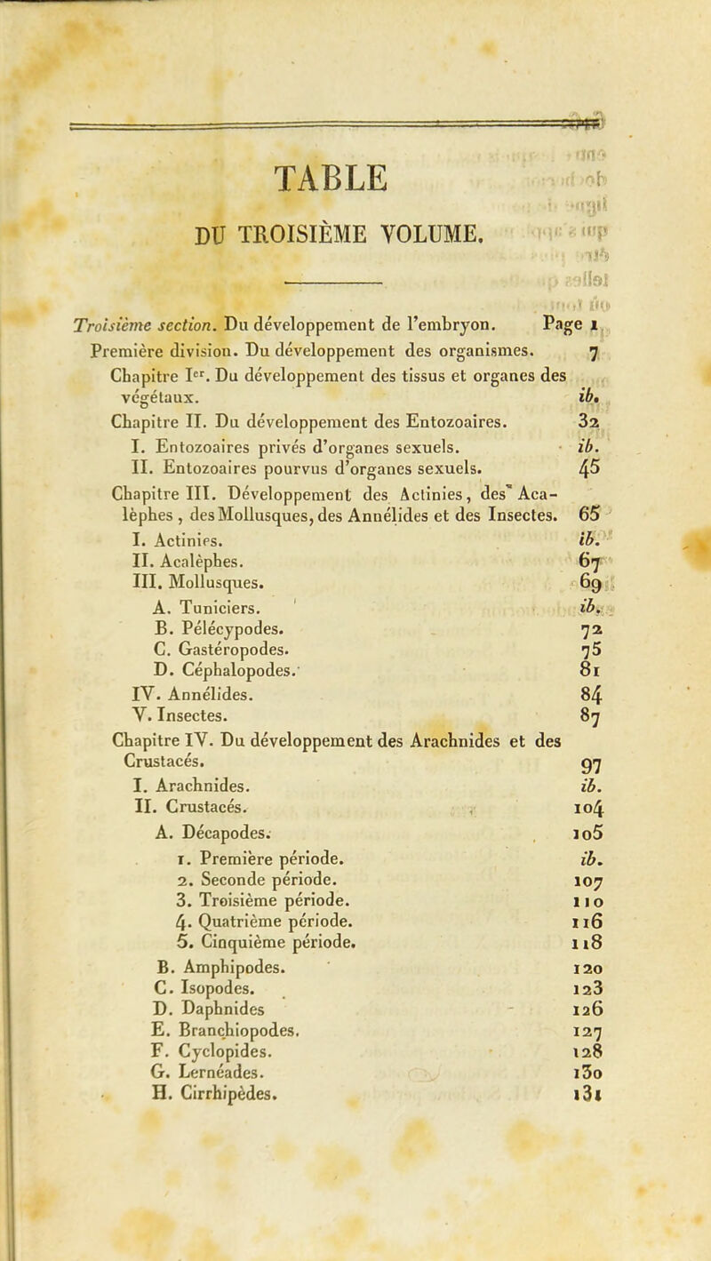 TABLE ^ tiii DU TROISIÈME VOLUME. P '■i'; Troisième section. Du développement de l'embryon. Première division. Du développement des organismes. 7 Chapitre I. Du développement des tissus et organes des végétaux. i^.jy Chapitre II. Du développement des Entozoaires. Sa I. Entozoaires privés d'organes sexuels. • ib. II. Entozoaires pourvus d'organes sexuels. 4^ Chapitre III. Développement des Actinies, des'Aca- lèphes , des Mollusques, des Annélides et des Insectes. 65 I. Actinies. II. Acalèphes. Gf III. Mollusques. 69;$ A. Tuniciers. ' ■ B. Pélécypodes. 72 C. Gastéropodes. ']5 D. Céphalopodes.' 81 IV. Annélides. 84 V. Insectes. 87 Chapitre IV. Du développement des Arachnides et des Crustacés. I. Arachnides. iB. II. Crustacés. 104 A. Décapodes. lo5 1. Première période. 2. Seconde période. 107 3. Troisième période. 11 o 4. Quatrième période. iiQ 5. Cinquième période. 118 B. Amphipodes. 120 C. Isopodes. 123 D. Daphnides 126 E. Branchiopodes, 127 F. Cyclopides. 128 G. Lernéades. l3o H. Cirrhipèdes. l3l