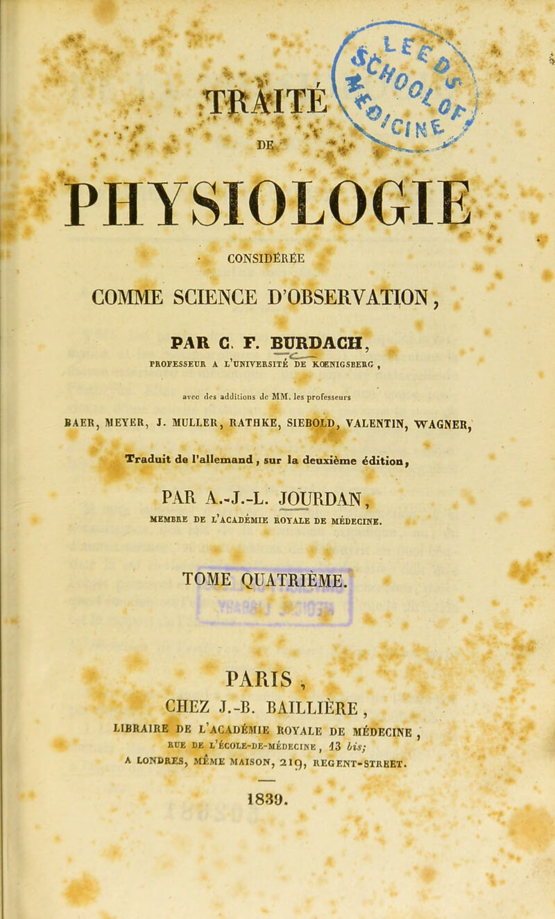 CONSIDÉRÉE COMME SCIENCE D'OBSERVATION, PAR G. F. BURDAGH, PROFESSEUR A l'UNIVERSITÉ'^DE^CEWIGSBEttG , avec des adcIîLions de MM. les professeurs BAER, MEYER, J. MULLER, RATHKE, SIEBOLD, VALENTIN, WAGNER, Traduit de l'allemand , sur la deuxième édition PAR A.-J.-L. JOURDAN, MEMBEE DE l'ACADEMIE EOYALE DE MÉDECINE. TOME QUATRIÈME. PARIS , CHEZ J.-B. BAILLIÈRE , LIBRAIRE DE l'aCADÉMIE ROYALE DE MÉDECINE , EUE DE l'écoie-de-médecine , 43 l/is; A LONDRES, MEME MAISON, 219, REGENT-STREEï. 1839.