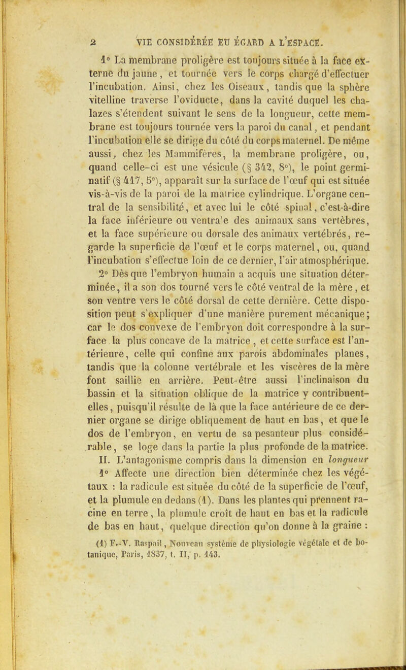 La membrane proligère est toujours située à la face ex- terne du jaune , et tournée vers le corps chargé d'effectuer rincubaiion. Ainsi, chez les Oiseaux, tandis que la sphère vitelline traverse l'oviducte, dans la cavité duquel les cha- lazes s'étendent suivant le sens de la longueur, celte mem- brane est toujours tournée vers la paroi du canal, et pendant l'incubation elle se dirige du côté du corps maternel. De même aussij chez les Mammifères, la membrane proligère, ou, quand celle-ci est une vésicule (§ 342, 8°), le point gerrai- natif (§ 417, 5°), apparaît sur la surface de l'œuf qui est située vis-à-vis de la paroi de la mairice cylindrique. L'organe cen- tral de la sensibilité, et avec lui le côté spinal, c'est-à-dire la face inférieure ou ventra'e des animaux sans vertèbres, et la face supérieure ou dorsale des animaux vertébrés, re- garde la superficie de l'œuf et le corps maternel, ou, quand l'incubation s'effectue loin de ce dernier, l'air atmosphérique. 2° Dès que l'embryon humain a acquis une situation déter- minée, il a son dos tourné vers le côté ventral de la mère, et son ventre vers le côté dorsal de cette dernière. Cette dispo- sition peut s'expliquer d'une manière purement mécanique; car le dos convexe de l'embryon doit correspondre à la sur- face la plus concave de la matrice , et celte surface est l'an- térieure , celle qui confine aux parois abdominales planes, tandis que la colonne vertébrale et les viscères de la mère font saillie en arrière. Peut-être aussi l'inclinaison du bassin et la situation oblique de la matrice y contribuent- elles , puisqu'il résulte de là que la face antérieure de ce der- nier organe se dirige obliquement de haut en bas, et que le dos de l'embryon, en vertu de sa pesanteur plus considé- rable, se loge dans la partie la plus profonde de la matrice. IL L'antagonisme compris dans la dimension en longueur 1° Affecte une direction bien déterminée chez les végé- taux : la radicule est située du côté de la superficie de l'œuf, et la plumule en dedans (1). Dans les plantes qui prennent ra- cine en terre, la phmnile croît de haut en bas et la radicule de bas en haut, quehjue direction qu'on donne à la graine : (1) F.-V. naçpnil, Nouveau système de pliysiologie vtgélalc et de bo- tanique, Paris, 1837, t. II, p. 143.