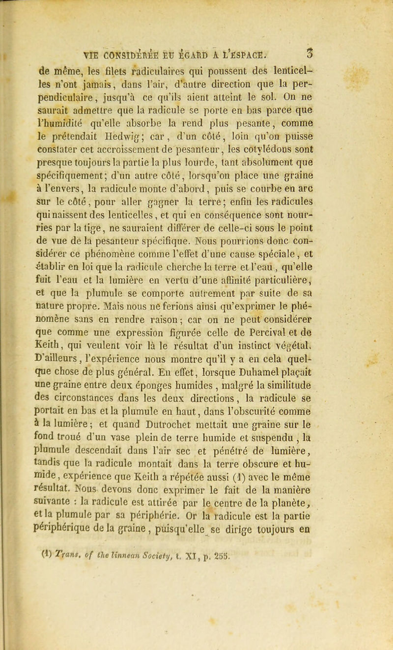 de même, les filets radiculaires qui poussent des lenticel- les n'ont jamais, dans l'air, d'autre direction que la per- pendiculaire, jusqu'à ce qu'ils aient atteint le sol. On ne saurait admettre que la radicule se porte en bas parce que l'humidité qu'elle absorbe la rend plus pesante, comme le prétendait Hedwig; car, d'un côté, loin qu'on puisse conslater cet accroissement de pesanteur, les cotylédons sont presque toujours la partie la plus lourde, tant absolument que spécifiquement; d'un autre côté, lorsqu'on place une graine à l'envers, la radicule monte d'abord, puis se courbe en arc sur le côté, pour aller gagner la terre ; enfin les radicules qui naissent des lenticelles, et qui en conséquence sont nour- ries par la tige, ne sauraient différer de celle-ci sous le point de vue de la pesanteur spécifique. Nous pourrions donc con- sidérer ce phénomène comme l'effet d'une cause spéciale, et établir en loi que la radicule cherche la terre et l'eau , qu'elle fuit l'eau et la lumière en vertu d'une affinité particulière, et que la plumule se comporte autrement par suite de sa nature propre. Mais nous ne ferions ainsi qu'exprimer le phé- nomène sans en rendre raison; car on ne peut considérer que comme une expression figurée celle de Percival et de Keith, qui veulent voir là le résultat d'un instinct végétal. D'ailleurs, l'expérience nous montre qu'il y a en cela quel- que chose de plus général. En effet, lorsque Duhamel plaçait une graine entre deux éponges humides , malgré la simiHtude des circonstances dans les deux directions, la radicule se portait en bas et la plumule en haut, dans l'obscurité comme à la lumière ; et quand Dulrochet mettait une graine sur le fond troué d'un vase plein de terre humide et suspendu , la plumule descendait dans l'air sec et pénétré de lumière, tandis que la radicule montait dans la terre obscure et hu- mide, expérience que Keilh a répétée aussi (4) avec le même résultat. Nous devons donc exprimer le fait de la manière suivante : la radicule est attii-ée par le centre de la planète, et la plumule par sa périphérie. Or la radicule est la partie périphérique de la graine , puisqu'elle se dirige toujours en (1) Trans. of the Itnnean Society, t, XI, p. 255.