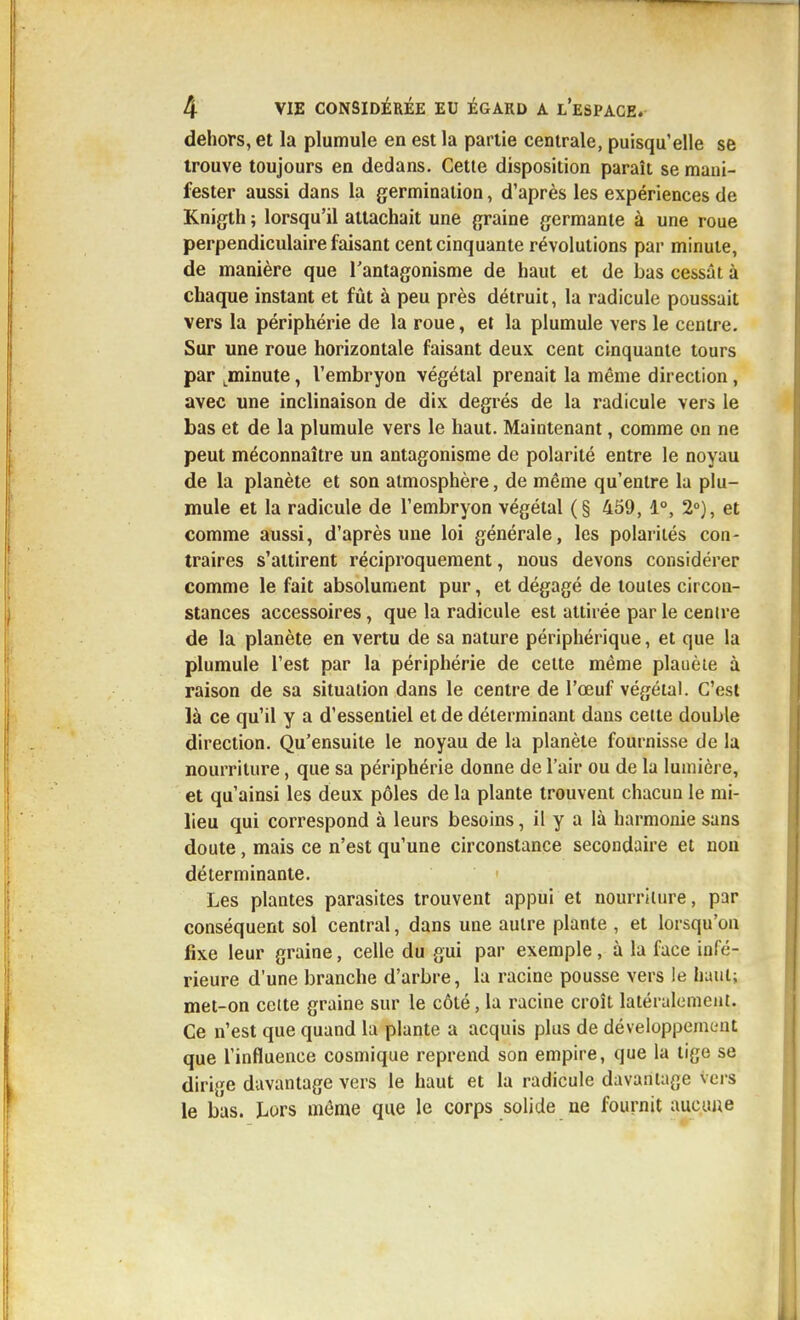 dehors, et la plumule en est la partie centrale, puisqu'elle se trouve toujours en dedans. Cette disposition paraît se mani- fester aussi dans la germination, d'après les expériences de Knigth ; lorsqu'il attachait une graine germante à une roue perpendiculaire faisant cent cinquante révolutions par minute, de manière que l'antagonisme de haut et de bas cessât à chaque instant et fût à peu près détruit, la radicule poussait vers la périphérie de la roue, et la plumule vers le centre. Sur une roue horizontale faisant deux cent cinquante tours par ^minute, l'embryon végétal prenait la même direction, avec une inclinaison de dix degrés de la radicule vers le bas et de la plumule vers le haut. Maintenant, comme on ne peut méconnaître un antagonisme de polarité entre le noyau de la planète et son atmosphère, de même qu'entre la plu- mule et la radicule de l'embryon végétal (§ 459, 1°, 2°), et comme aussi, d'après une loi générale, les polarités con- traires s'attirent réciproquement, nous devons considérer comme le fait absolument pur, et dégagé de toutes circon- stances accessoires, que la radicule est attirée par le centre de la planète en vertu de sa nature périphérique, et que la plumule l'est par la périphérie de celte même planète à raison de sa situation dans le centre de l'œuf végétal. C'est là ce qu'il y a d'essentiel et de déterminant dans celte double direction. Qu'ensuite le noyau de la planète fournisse de la nourriture, que sa périphérie donne de l'air ou de la lumière, et qu'ainsi les deux pôles de la plante trouvent chacun le mi- lieu qui correspond à leurs besoins, il y a là harmonie sans doute, mais ce n'est qu'une circonstance secondaire et non déterminante. Les plantes parasites trouvent appui et nourriuire, par conséquent sol central, dans une autre plante , et lorsqu'on fixe leur graine, celle du gui par exemple, à la face infé- rieure d'une branche d'arbre, la racine pousse vers le haut; met-on celte graine sur le côté, la racine croît latéralement. Ce n'est que quand la plante a acquis plus de développement que l'influence cosmique reprend son empire, que la tige se dirige davantage vers le haut et la radicule duvanUige vei-s le bas. Lors même que le corps solide ne fournit aucune