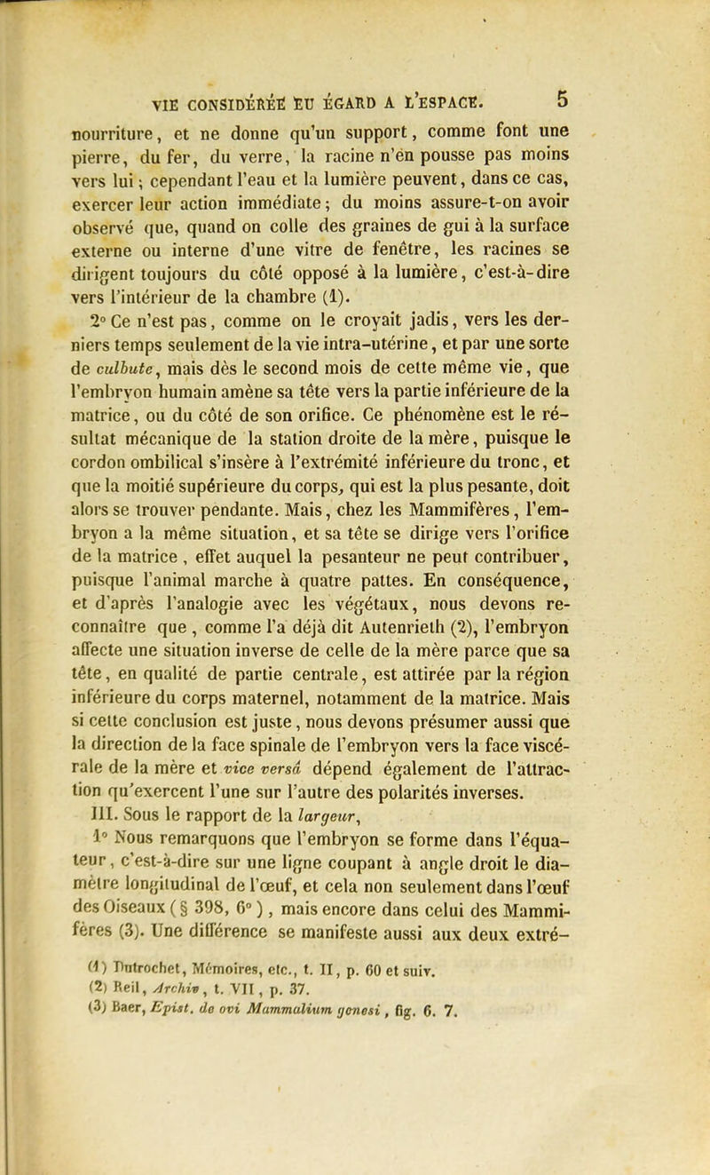 nourriture, et ne donne qu'un support, comme font une pierre, du fer, du verre, la racine n'en pousse pas moins vers lui ; cependant l'eau et la lumière peuvent, dans ce cas, exercer leur action immédiate ; du moins assure-t-on avoir observé que, quand on colle des graines de gui à la surface externe ou interne d'une vitre de fenêtre, les racines se dirigent toujours du côté opposé à la lumière, c'est-à-dire vers l'intérieur de la chambre (1). 2° Ce n'est pas, comme on le croyait jadis, vers les der- niers temps seulement de la vie intra-utérine, et par une sorte de culbute^ mais dès le second mois de cette même vie, que l'embryon humain amène sa tête vers la partie inférieure de la matrice, ou du côté de son orifice. Ce phénomène est le ré- sultat mécanique de la station droite de la mère, puisque le cordon ombilical s'insère à l'extrémité inférieure du tronc, et que la moitié supérieure du corps, qui est la plus pesante, doit alors se trouver pendante. Mais, chez les Mammifères, l'em- bryon a la même situation, et sa tête se dirige vers l'orifice de la matrice , efTet auquel la pesanteur ne peut contribuer, puisque l'animal marche à quatre pattes. En conséquence, et d'après l'analogie avec les végétaux, nous devons re- connaître que , comme l'a déjà dit Autenrieth (2), l'embryon affecte une situation inverse de celle de la mère parce que sa tête, en qualité de partie centrale, est attirée par la région inférieure du corps maternel, notamment de la matrice. Mais si celte conclusion est juste, nous devons présumer aussi que la direction de la face spinale de l'embryon vers la face viscé- rale de la mère et vice versa dépend également de l'attrac- tion qu'exercent l'une sur l'autre des polarités inverses. m. Sous le rapport de la largeur, i Nous remarquons que l'embryon se forme dans l'équa- teur, c'est-à-dire sur une ligne coupant à angle droit le dia- mètre longitudinal de l'œuf, et cela non seulement dans l'œuf des Oiseaux ( § 398, 6° ), mais encore dans celui des Mammi- fères (3). Une différence se manifeste aussi aux deux extré- Ci) Bntrochet, Mémoires, etc., t. II, p. 60 et suit. (2) Reii, ydrchiit, t. VII, p. 37. (3) Baer, Epiât, de ovi Mammulium genesi , fig. 6. 7.