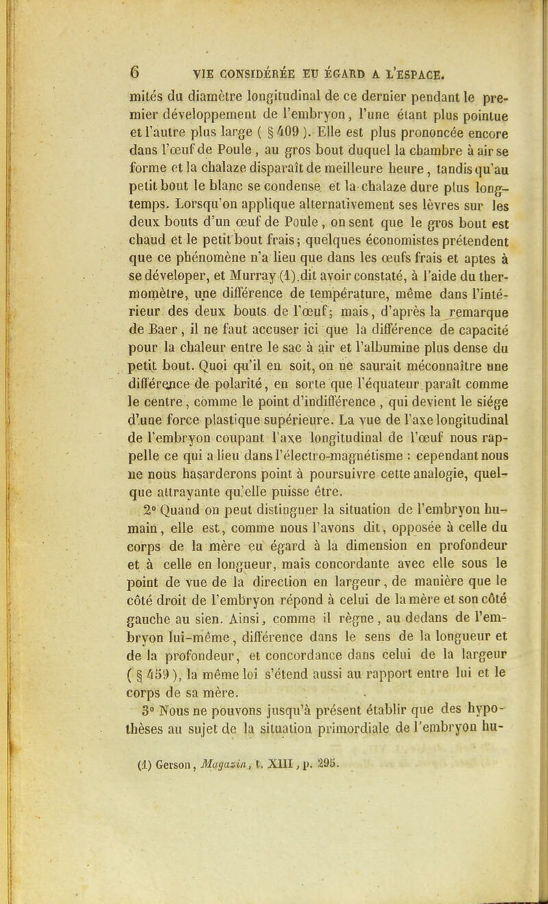 mités du diamètre longitudinal de ce dernier pendant le pre- mier développement de l'embryon, l'une étant plus pointue et l'autre plus large ( § 409 ). Elle est plus prononcée encore dans l'œuf de Poule, au gros bout duquel la chambre à air se forme et la chalaze disparaît de meilleure heure, tandis qu'au petit bout le blanc se condense et la chalaze dure plus long- temps. Lorsqu'on applique alternativement ses lèvres sur les deux bouts d'un œuf de Poule, on sent que le gros bout est chaud et le petit bout frais; quelques économistes prétendent que ce phénomène n'a lieu que dans les œufs frais et aptes à sedéveloper, et Murray (l).dit avoir constaté, à l'aide du ther- momètre, une différence de température, même dans l'inté- rieur des deux bouts de l'œuf; mais, d'après la remarque de Baer, il ne faut accuser ici que la différence de capacité pour la chaleur entre le sac à air et l'albumine plus dense du petit bout. Quoi qu'il en soit, on ne saurait méconnaître une différence de polarité, en sorte que l'équateur paraît comme le centre, comme le point d'indifférence , qui devient le siège d'une force plastique supérieure. La vue de l'axe longitudinal de l'embryon coupant l'axe longitudinal de l'œuf nous rap- pelle ce qui a lieu dans l'électi o-magnétisme : cependant nous ne nous hasarderons point à poursuivre cette analogie, quel- que attrayante qu'elle puisse être. 2° Quand on peut distinguer la situation de l'embryon hu- main, elle est, comme nous l'avons dit, opposée à celle du corps de la mère eu égard à la dimension en profondeur et à celle en longueur, mais concordante avec elle sous le point de vue de la direction en largeur, de manière que le côté droit de l'embryon répond à celui de la mère et son côté gauche au sien. Ainsi, comme il règne, au dedans de l'em- bryon lui-même, différence dans le sens de la longueur et de la profondeur, et concordance dans celui de la largeur ( § ^69 ), la même loi s'étend aussi au rapport entre lui et le corps de sa mère. 3° Nous ne pouvons jusqu'à présent établir que des hypo- thèses au sujet de la situation primordiale de l'embryon hu- (1) Geison, Magasin, t, XIII, p. 295.