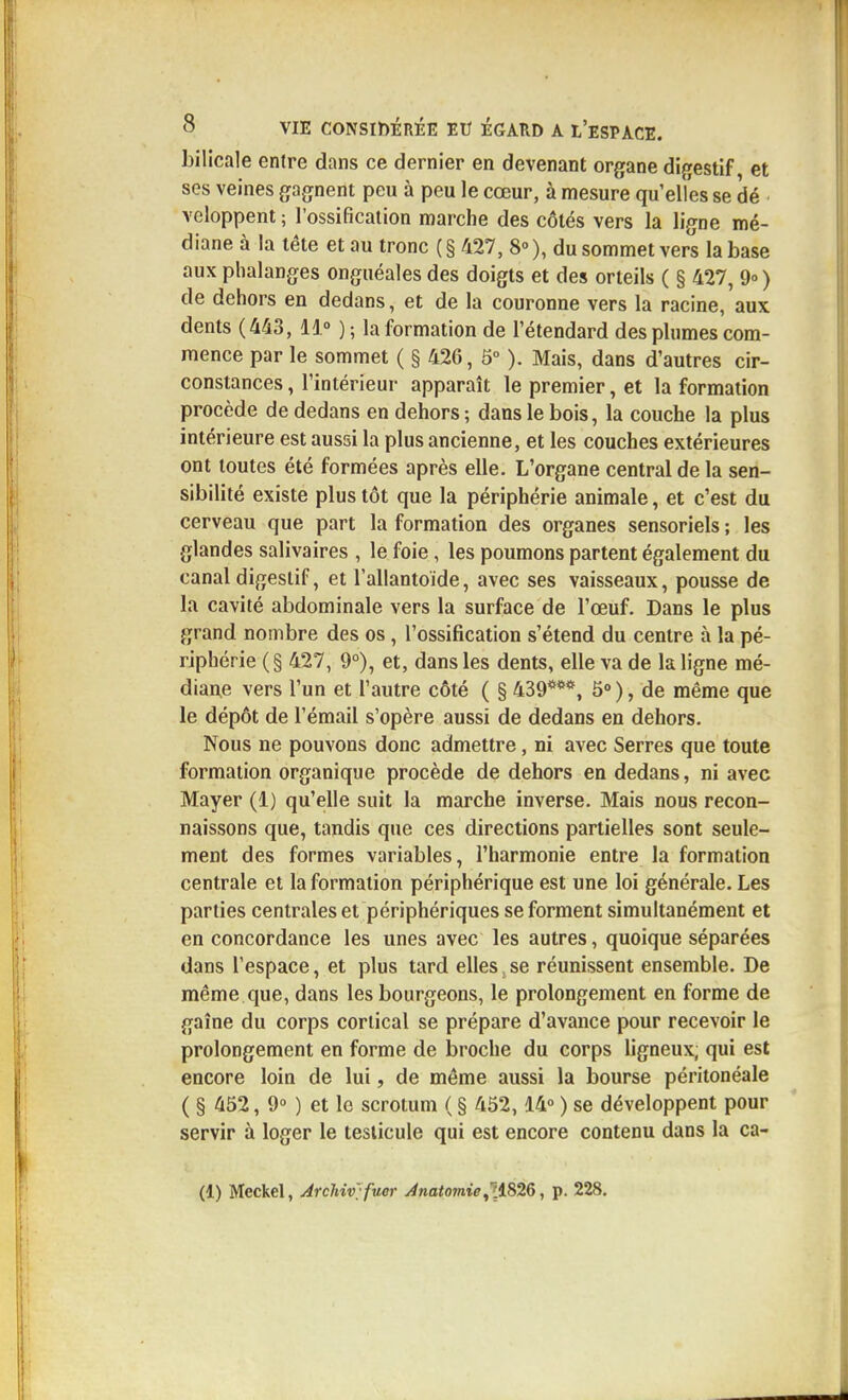 bilicale entre dans ce dernier en devenant organe digestif et ses veines gagnent peu à peu le cœur, à mesure qu'elles se dé ■ veloppent ; l'ossification marche des côtés vers la ligne mé- diane à la tête et au tronc ( § 427, 8° ), du sommet vers la base aux phalanges onguéales des doigts et des orteils ( § 427, ) de dehors en dedans, et de la couronne vers la racine, aux dents (443, 11°)- la formation de l'étendard des phimes com- mence par le sommet ( § 426, 5° ). Mais, dans d'autres cir- constances, l'intérieur apparaît le premier, et la formation procède de dedans en dehors; dans le bois, la couche la plus intérieure est aussi la plus ancienne, et les couches extérieures ont toutes été formées après elle. L'organe central de la sen- sibilité existe plus tôt que la périphérie animale, et c'est du cerveau que part la formation des organes sensoriels ; les glandes salivaires , le foie, les poumons partent également du canal digestif, et l'allantoïde, avec ses vaisseaux, pousse de la cavité abdominale vers la surface de l'œuf. Dans le plus grand nombre des os, l'ossification s'étend du centre à la pé- riphérie (§ 427, 9°), et, dans les dents, elle va de la ligne mé- diane vers l'un et l'autre côté ( § 439***, ô»), de même que le dépôt de l'émail s'opère aussi de dedans en dehors. Nous ne pouvons donc admettre, ni avec Serres que toute formation organique procède de dehors en dedans, ni avec Mayer (1) qu'elle suit la marche inverse. Mais nous recon- naissons que, tandis que ces directions partielles sont seule- ment des formes variables, l'harmonie entre la formation centrale et la formation périphérique est une loi générale. Les parties centrales et périphériques se forment simultanément et en concordance les unes avec les autres, quoique séparées dans l'espace, et plus tard elles,se réunissent ensemble. De même que, dans les bourgeons, le prolongement en forme de gaîne du corps cortical se prépare d'avance pour recevoir le prolongement en forme de broche du corps ligneux, qui est encore loin de lui, de même aussi la bourse péritonéale ( § 452, 9° ) et le scrotum ( § 452,14» ) se développent pour servir à loger le testicule qui est encore contenu dans la ca- (1) Meckel, Archiv' fucr Jnatomie^1iS26, p. 228.