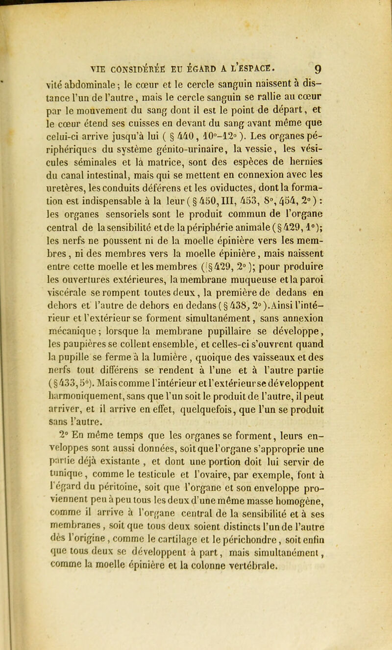 vite abdominale -, le cœur et le cercle sanguin naissent à dis- tance l'un de l'autre, mais le cercle sanguin se rallie au cœur par le mouvement du sang dont il est le point de départ, et le cœur étend ses cuisses en devant du sang avant même que celui-ci arrive jusqu'à lui ( § 440, 10°-12<'). Les organes pé- riphériques du système génito-urinaire, la vessie, les vési- cules séminales et là matrice, sont des espèces de hernies du canal intestinal, mais qui se mettent en connexion avec les uretères, les conduits déférens et les oviductes, dont la forma- tion est indispensable à la leur ( § 450, III, 453, 8°, 454, 2° ) ; les organes sensoriels sont le produit commun de l'organe central de la sensibilité et de la périphérie animale (§429,1°); les nerfs ne poussent ni de la moelle épinière vers les mem- bres , ni des membres vers la moelle épinière, mais naissent entre cette moelle et les membres ('§429, 2°); pour produire les ouvertures extérieures, la membrane muqueuse et la paroi viscérale se rompent toutes deux, la première de dedans en dehors et l'autre de dehors en dedans ( § 438,2° ).Ainsi l'inté- rieur et l'extérieur se forment simultanément, sans annexion mécanique ; lorsque la membrane pupillaire se développe, les paupières se collent ensemble, et celles-ci s'ouvrent quand la pupille se ferme à la lumière , quoique des vaisseaux et des nerfs tout différens se rendent à l'une et à l'autre partie ( § 433,5°). Mais comme l'intérieur et l'extérieur se développent harmoniquement, sans que l'un soit le produit de l'autre, il peut arriver, et il arrive en effet, quelquefois, que l'un se produit sans l'autre. 2° En même temps que les organes se forment, leurs en- veloppes sont aussi données, soit que l'organe s'approprie une p:iriie déjà existante , et dont une portion doit lui servir de tunique, comme le testicule et l'ovaire, par exemple, font à Tégard du péritoine, soit que l'organe et son enveloppe pro- viennent peu à peu tous les deux d'une même masse homogène, comme il arrive à l'organe central de la sensibilité et à ses membranes, soit que tous deux soient distincts l'un de l'autre dès l'origine, comme le cartilage et lepérichondre, soit enfin que tous deux se développent à part, mais simultanément, comme la moelle épinière et la colonne vertébrale.