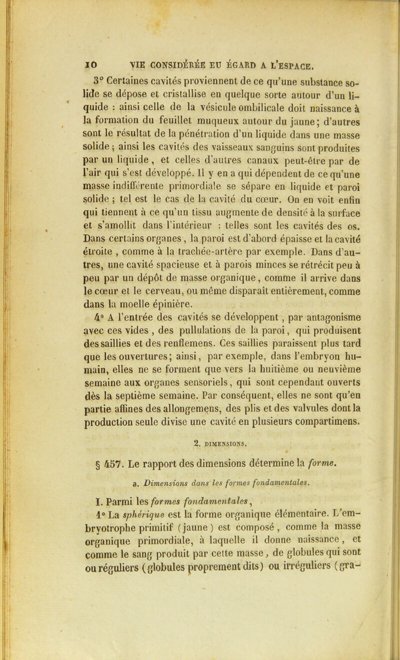 3° Certaines cavités proviennent de ce qu'une substance so- lide se dépose et cristallise en quelque sorte autour d'un li- quide : ainsi celle de la vésicule ombilicale doit naissance à la formation du feuillet muqueux autour du jaune; d'autres sont le résultat de la pénétration d'un liquide dans une masse solide ; ainsi les cavités des vaisseaux sanguins sont produites par un liquide, et celles d'autres canaux peut-être par de l'air qui s'est développé. 11 y en a qui dépendent de ce qu'une masse indifférente primordiale se sépare en liquide et paroi solide ; tel est le Cas de la cavité du cœur. On en voit enfin qui tiennent à ce qu'un tissu augmente de densité à la surface et s'amollit dans l'intérieur : telles sont les cavités des os. Dans certains organes, la paroi est d'abord épaisse et la cavité étroite , comme à la trachée-artère par exemple. Dans d'au- tres, une cavité spacieuse et à parois minces se rétrécit peu à peu par un dépôt de masse organique, comme il arrive dans le cœur et le cerveau, ou même disparaît entièrement, comme dans la moelle épinière. 4° A l'entrée des cavités se développent, par antagonisme avec ces vides , des puUulations de la paroi, qui produisent des saillies et des renflemens. Ces saillies paraissent plus tard que les ouvertures ; ainsi, par exemple, dans l'embryon hu- main, elles ne se forment que vers la huitième ou neuvième semaine aux organes sensoriels, qui sont cependant ouverts dès la septième semaine. Par conséquent, elles ne sont qu'en partie affines des allongem^ns, des plis et des valvules dont la production seule divise une cavité en plusieurs compartimens. 2. DIMENSIONS. § 457. Le rapport des dimensions détermine la forme. a. Dimensions dans les formes fondamentales. I. Parmi \es formes fondamentales ^ 1° La sphérique est la forme organique élémentaire. L'em- bryotrophe primitif ( jaune ) est composé , comme la masse organique primordiale, à laquelle il donne naissance, et comme le sang produit par celte masse, de globules qui sont ou réguliers (globules proprement dits) ou irréguliers (gra-