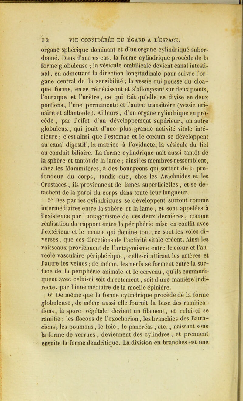 organe sphérique dominant et d'un organe cylindrique subor- donné. Dans d'autres cas, la forme cylindrique procède de la forme globuleuse ; la vésicule ombilicale devient canal intesti- nal , en admettant la direction longitudinale pour suivre l'or- gane central de la sensibilité ; la vessie qui pousse du cloa- que forme, en se rétrécissant et s'allongeant sur deux points, l'ouraque et l'urètre, ce qui fait qu'elle se divise en deux portions, l'une permanente et l'autre transitoire (vessie uri- naire et allantoïde). Ailleurs, d'un organe cylindrique en pro- cède , par l'effet d'un développement supérieur, un autre globuleux, qui jouit d'une plus grande activité vitale inté- rieure ; c'est ainsi que l'estomac et le cœcum se développent au canal digestif, la matrice à l'oviducte, la vésicule du fiel au conduit biliaire. La forme cylindrique naît aussi tantôt de la sphère et tantôt de la lame ; ainsi les membres ressemblent, chez les Mammifères, à des bourgeons qui sortent de la pro- fondeur du corps, tandis que, chez les Arachnides et les Crustacés , ils proviennent de lames superficielles , et se dé- tachent de la paroi du corps dans toute leur longueur. 5° Des parties cylindriques se développent surtout comme intermédiaires entre la sphère et la lame , et sont appelées à l'existence par l'antagonisme de ces deux dernières, comme réalisation du rapport entre la périphérie mise en conflit avec l'extérieur et le centre qui domine tout ; ce sont les voies di- verses, que ces directions de l'activité vitale créent. Ainsi les vaisseaux proviennent de l'antagonisme entre le cœur et l'au- réole vasculaire périphérique , celle-ci attirant les artères et l'autre les veines ; de même, les nerfs se forment entre la sur- l^ice de la périphérie animale et le cerveau, qu'ils communi- quent avec celui-ci soit directement, soit d'une manière indi- recte, par l'miermédiaire de la moelle épinière. 6° De même que la forme cylindrique procède de la forme globuleuse, de même aussi elle fournit la base des ramifica- tions ; la spore végétale devient un filament, et celui-ci se ramifie -, les flocons de l'exochorion, les branchies des Batra- ciens , les poumons, le foie, le pancréas, etc., naissant sous la forme de verrues , deviennent des cylindres , ef. prennent ensuite la forme dendrilique. La division en branches est une