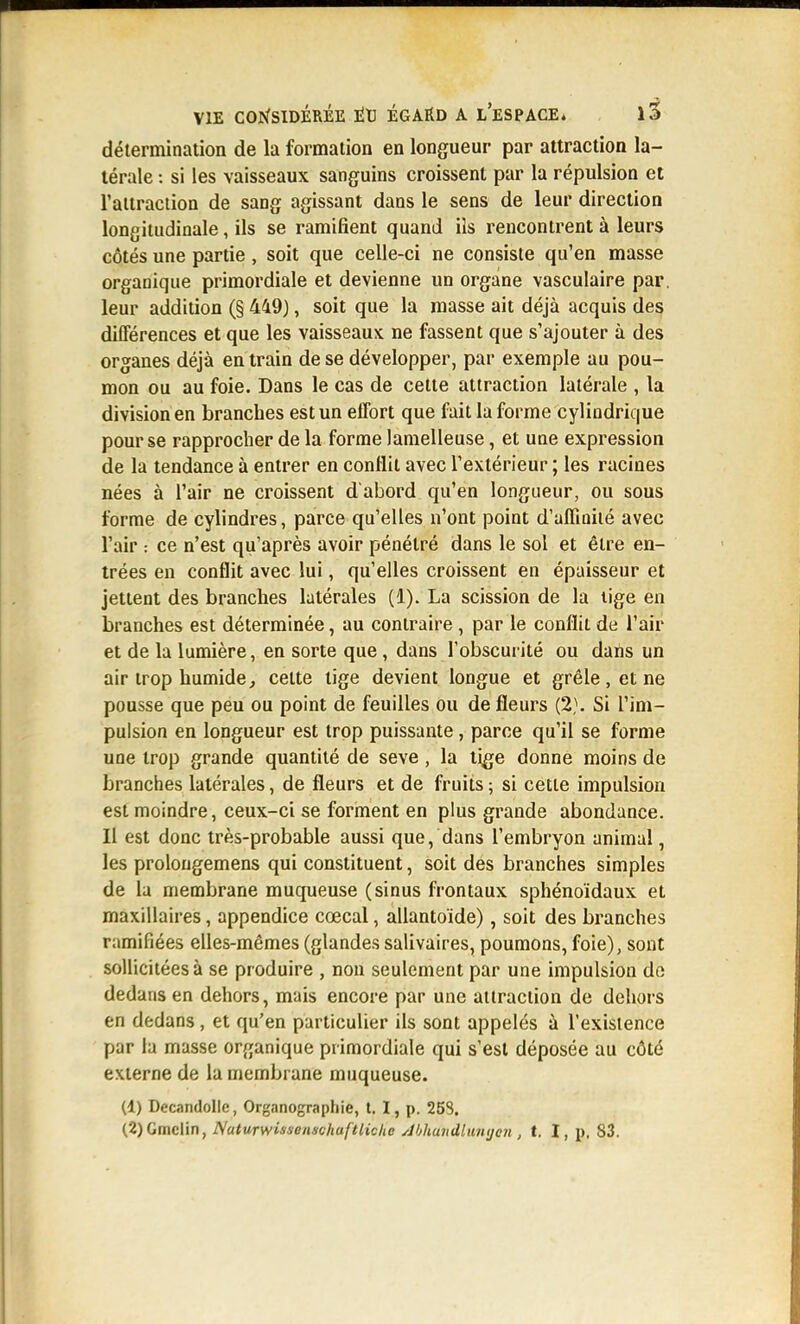 détermination de la formation en longueur par attraction la- térale : si les vaisseaux sanguins croissent par la répulsion et l'attraction de sang agissant dans le sens de leur direction longitudinale, ils se ramifient quand ils rencontrent à leurs côtés une partie, soit que celle-ci ne consiste qu'en masse organique primordiale et devienne un organe vasculaire par. leur addition (§ 449), soit que la masse ait déjà acquis des dilTérences et que les vaisseaux ne fassent que s'ajouter à des organes déjà en train de se développer, par exemple au pou- mon ou au foie. Dans le cas de cette attraction latérale , la division en branches est un effort que fait la forme cylindrique pour se rapprocher de la forme lamelleuse, et une expression de la tendance à entrer en conflit avec l'extérieur ; les racines nées à l'air ne croissent dabord qu'en longueur, ou sous forme de cylindres, parce qu'elles n'ont point d'alfiniié avec l'air : ce n'est qu'après avoir pénétré dans le sol et être en- trées en conflit avec lui, qu'elles croissent en épaisseur et jettent des branches latérales (1). La scission de la lige en branches est déterminée, au contraire , par le conflit de l'air et de la lumière, en sorte que, dans l'obscurité ou dans un air trop humide, celte tige devient longue et grêle, et ne pousse que peu ou point de feuilles ou de fleurs (2}. Si l'im- pulsion en longueur est trop puissante, parce qu'il se forme une trop grande quantité de seve, la tige donne moins de branches latérales, de fleurs et de fruits ; si cette impulsion est moindre, ceux-ci se forment en plus grande abondance. Il est donc très-probable aussi que, dans l'embryon animal, les prolougemens qui constituent, soit des branches simples de la membrane muqueuse (sinus frontaux sphénoïdaux et maxillaires, appendice cœcal, allantoïde), soit des branches ramifiées elles-mêmes (glandes salivaires, poumons, foie), sont sollicitées à se produire , non seulement par une impulsion do dedans en dehors, mais encore par une ailraclion de dehors en dedans, et qu'en particulier ils sont appelés à l'exisience par la masse organique primordiale qui s'est déposée au côté externe de la membrane muqueuse. (1) Decandolle, Organographie, t. I, p. 253. (2) Ginclin, NaturwissenschufUichc Ahhundlumjen , i. l, p. 83.