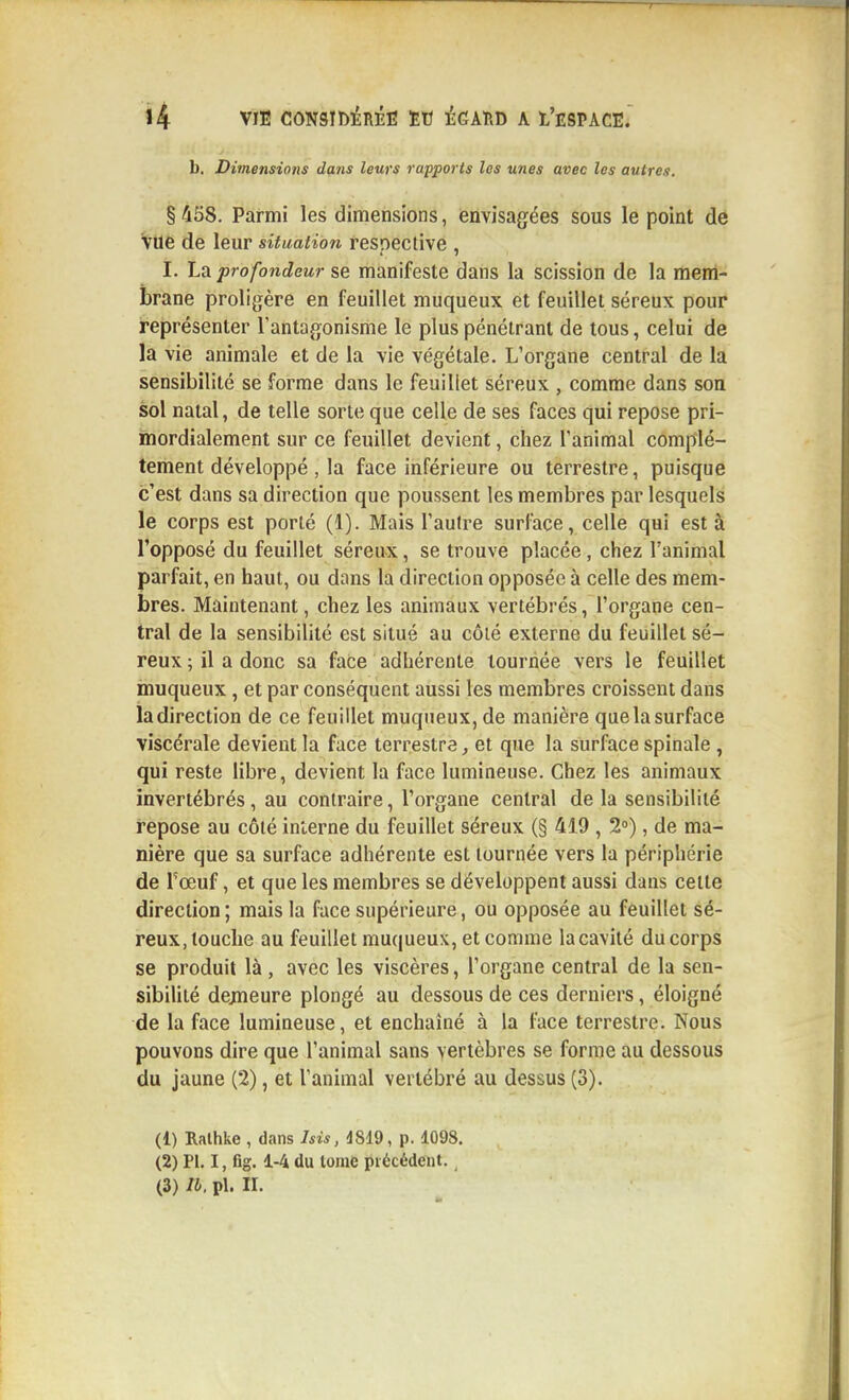 b. Dimensions dans leurs rapports les unes avec les autres. § 458. Parmi les dimensions, envisagées sous le point de vue de leur situation respective , I. La profondeur se manifeste dans la scission de la menl- brane proligère en feuillet muqueux et feuillet séreux pour représenter l'antagonisme le plus pénétrant de tous, celui de la vie animale et de la vie végétale. L'organe central de la sensibilité se forme dans le feuillet séreux , comme dans son sol natal, de telle sorte que celle de ses faces qui repose pri- mordialement sur ce feuillet devient, chez l'animal complè- tement développé , la face inférieure ou terrestre, puisque c'est dans sa direction que poussent les membres par lesquels le corps est porté (1). Mais l'autre surface, celle qui est à l'opposé du feuillet séreux, se trouve placée, chez l'animal parfait, en haut, ou dans la direction opposée à celle des mem- bres. Maintenant, chez les animaux vertébrés, l'organe cen- tral de la sensibilité est situé au côté externe du feuillet sé- reux ; il a donc sa face adhérente tournée vers le feuillet muqueux, et par conséquent aussi les membres croissent dans la direction de ce feuillet muqueux, de manière que la surface viscérale devient la face terrestre, et que la surface spinale , qui reste libre, devient la face lumineuse. Chez les animaux invertébrés, au contraire, l'organe central de la sensibilité repose au côté interne du feuillet séreux (§ 419 , 2»), de ma- nière que sa surface adhérente est tournée vers la périphérie de Toeuf, et que les membres se développent aussi dans cette direction; mais la face supérieure, ou opposée au feuillet sé- reux, touche au feuillet muqueux, et comme la cavité du corps se produit là , avec les viscères, l'organe central de la sen- sibihté dejneure plongé au dessous de ces derniers, éloigné de la face lumineuse, et enchaîné à la face terrestre. Nous pouvons dire que l'animal sans vertèbres se forme au dessous du jaune (2), et l'animal vertébré au dessus (3). (1) Ralhke , dans Isis, d819, p. 1098, (2) Pl. I, fig. 1-4 du tome précédent.,